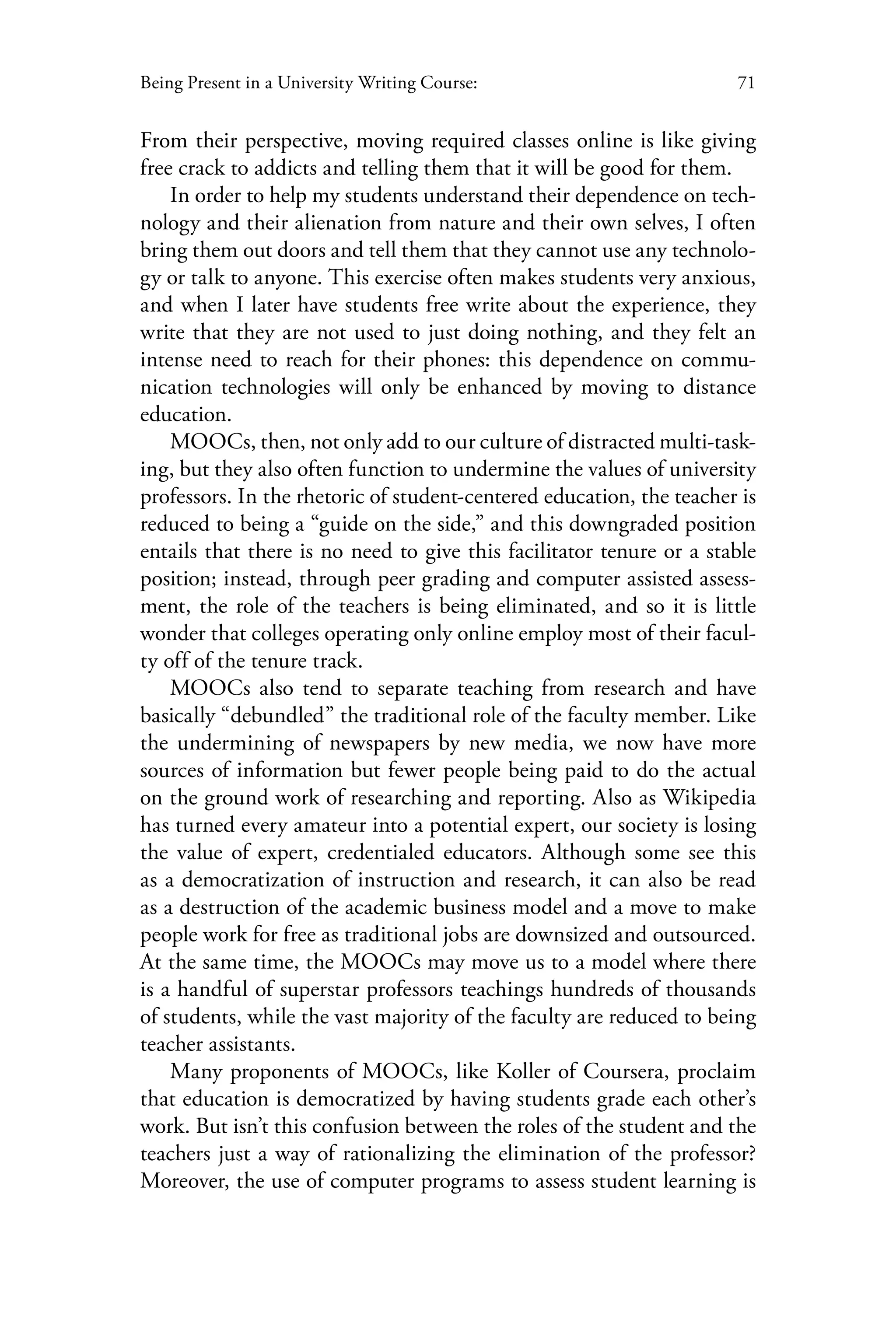 71Being Present in a University Writing Course:
From their perspective, moving required classes online is like giving
free crack to addicts and telling them that it will be good for them.
In order to help my students understand their dependence on tech-
nology and their alienation from nature and their own selves, I often
bring them out doors and tell them that they cannot use any technolo-
gy or talk to anyone. This exercise often makes students very anxious,
and when I later have students free write about the experience, they
write that they are not used to just doing nothing, and they felt an
intense need to reach for their phones: this dependence on commu-
nication technologies will only be enhanced by moving to distance
education.
MOOCs, then, not only add to our culture of distracted multi-task-
ing, but they also often function to undermine the values of university
professors. In the rhetoric of student-centered education, the teacher is
reduced to being a “guide on the side,” and this downgraded position
entails that there is no need to give this facilitator tenure or a stable
position; instead, through peer grading and computer assisted assess-
ment, the role of the teachers is being eliminated, and so it is little
wonder that colleges operating only online employ most of their facul-
ty off of the tenure track.
MOOCs also tend to separate teaching from research and have
basically “debundled” the traditional role of the faculty member. Like
the undermining of newspapers by new media, we now have more
sources of information but fewer people being paid to do the actual
on the ground work of researching and reporting. Also as Wikipedia
has turned every amateur into a potential expert, our society is losing
the value of expert, credentialed educators. Although some see this
as a democratization of instruction and research, it can also be read
as a destruction of the academic business model and a move to make
people work for free as traditional jobs are downsized and outsourced.
At the same time, the MOOCs may move us to a model where there
is a handful of superstar professors teachings hundreds of thousands
of students, while the vast majority of the faculty are reduced to being
teacher assistants.
Many proponents of MOOCs, like Koller of Coursera, proclaim
that education is democratized by having students grade each other’s
work. But isn’t this confusion between the roles of the student and the
teachers just a way of rationalizing the elimination of the professor?
Moreover, the use of computer programs to assess student learning is
 