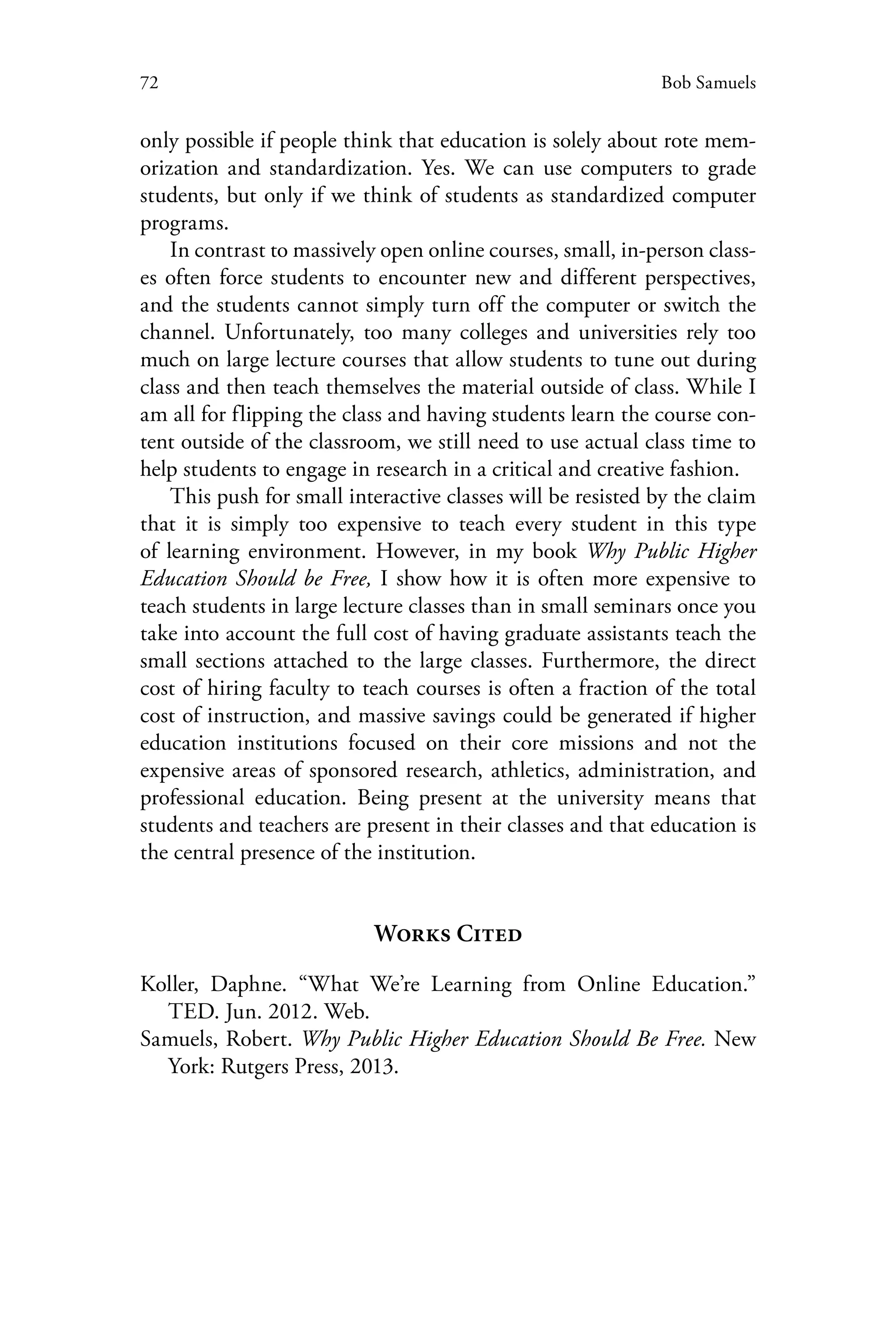 72 Bob Samuels
only possible if people think that education is solely about rote mem-
orization and standardization. Yes. We can use computers to grade
students, but only if we think of students as standardized computer
programs.
In contrast to massively open online courses, small, in-person class-
es often force students to encounter new and different perspectives,
and the students cannot simply turn off the computer or switch the
channel. Unfortunately, too many colleges and universities rely too
much on large lecture courses that allow students to tune out during
class and then teach themselves the material outside of class. While I
am all for flipping the class and having students learn the course con-
tent outside of the classroom, we still need to use actual class time to
help students to engage in research in a critical and creative fashion.
This push for small interactive classes will be resisted by the claim
that it is simply too expensive to teach every student in this type
of learning environment. However, in my book Why Public Higher
Education Should be Free, I show how it is often more expensive to
teach students in large lecture classes than in small seminars once you
take into account the full cost of having graduate assistants teach the
small sections attached to the large classes. Furthermore, the direct
cost of hiring faculty to teach courses is often a fraction of the total
cost of instruction, and massive savings could be generated if higher
education institutions focused on their core missions and not the
expensive areas of sponsored research, athletics, administration, and
professional education. Being present at the university means that
students and teachers are present in their classes and that education is
the central presence of the institution.
Works Cited
Koller, Daphne. “What We’re Learning from Online Education.”
TED. Jun. 2012. Web.
Samuels, Robert. Why Public Higher Education Should Be Free. New
York: Rutgers Press, 2013.
 