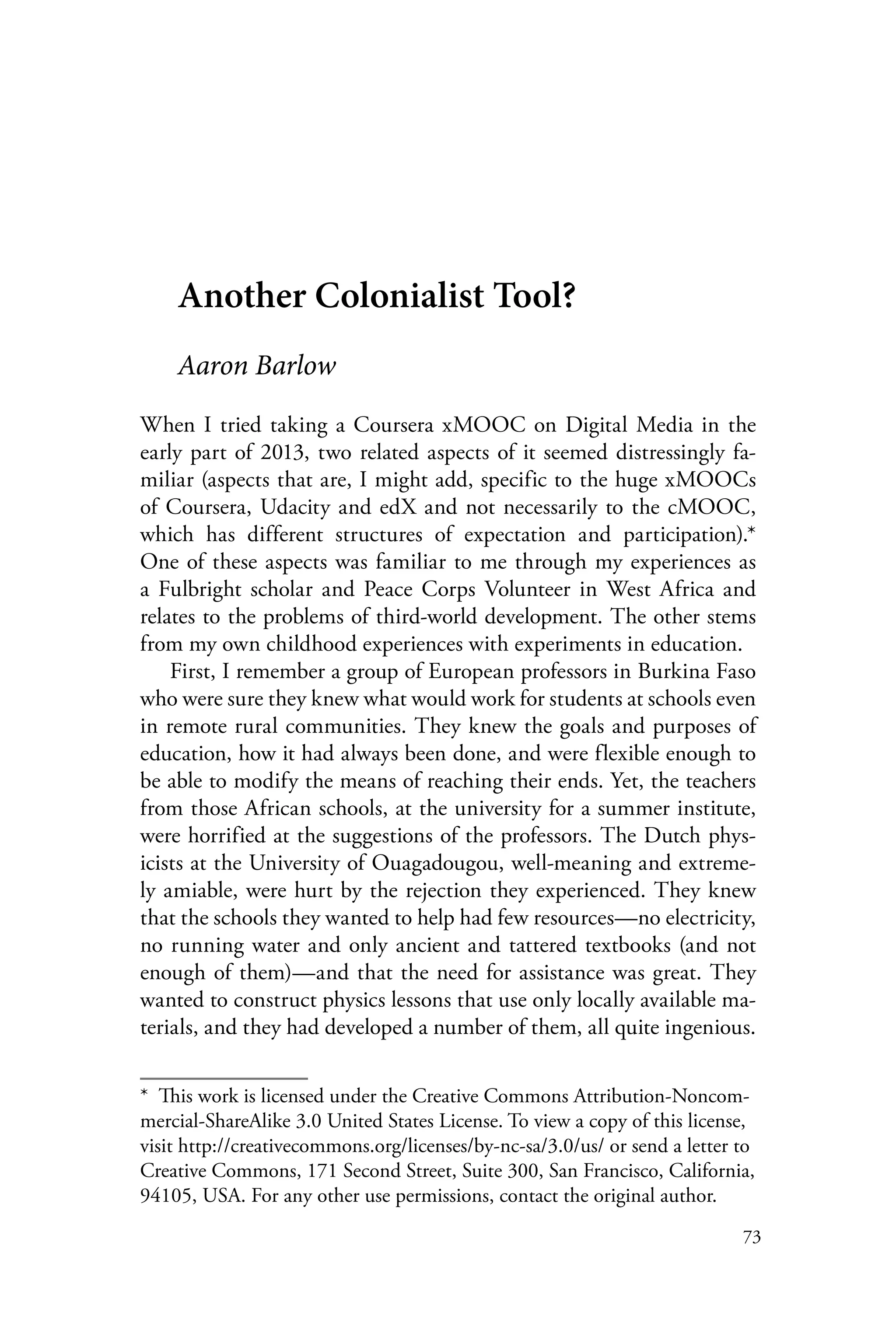 73
Another Colonialist Tool?
Aaron Barlow
When I tried taking a Coursera xMOOC on Digital Media in the
early part of 2013, two related aspects of it seemed distressingly fa-
miliar (aspects that are, I might add, specific to the huge xMOOCs
of Coursera, Udacity and edX and not necessarily to the cMOOC,
which has different structures of expectation and participation).*
One of these aspects was familiar to me through my experiences as
a Fulbright scholar and Peace Corps Volunteer in West Africa and
relates to the problems of third-world development. The other stems
from my own childhood experiences with experiments in education.
First, I remember a group of European professors in Burkina Faso
who were sure they knew what would work for students at schools even
in remote rural communities. They knew the goals and purposes of
education, how it had always been done, and were flexible enough to
be able to modify the means of reaching their ends. Yet, the teachers
from those African schools, at the university for a summer institute,
were horrified at the suggestions of the professors. The Dutch phys-
icists at the University of Ouagadougou, well-meaning and extreme-
ly amiable, were hurt by the rejection they experienced. They knew
that the schools they wanted to help had few resources—no electricity,
no running water and only ancient and tattered textbooks (and not
enough of them)—and that the need for assistance was great. They
wanted to construct physics lessons that use only locally available ma-
terials, and they had developed a number of them, all quite ingenious.
*  This work is licensed under the Creative Commons Attribution-Noncom-
mercial-ShareAlike 3.0 United States License. To view a copy of this license,
visit http://creativecommons.org/licenses/by-nc-sa/3.0/us/ or send a letter to
Creative Commons, 171 Second Street, Suite 300, San Francisco, California,
94105, USA. For any other use permissions, contact the original author.
 