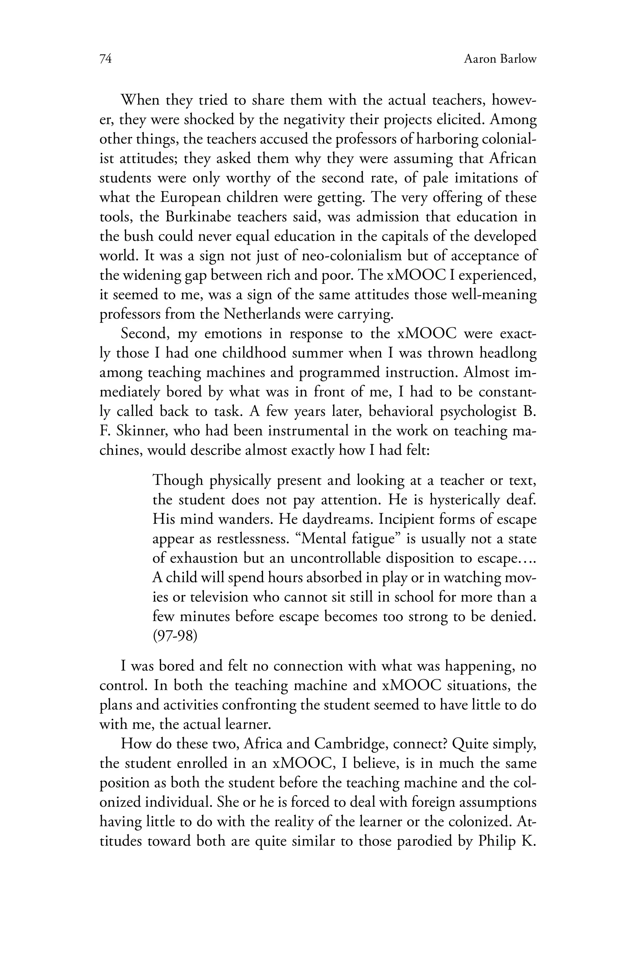 74 Aaron Barlow
When they tried to share them with the actual teachers, howev-
er, they were shocked by the negativity their projects elicited. Among
other things, the teachers accused the professors of harboring colonial-
ist attitudes; they asked them why they were assuming that African
students were only worthy of the second rate, of pale imitations of
what the European children were getting. The very offering of these
tools, the Burkinabe teachers said, was admission that education in
the bush could never equal education in the capitals of the developed
world. It was a sign not just of neo-colonialism but of acceptance of
the widening gap between rich and poor. The xMOOC I experienced,
it seemed to me, was a sign of the same attitudes those well-meaning
professors from the Netherlands were carrying.
Second, my emotions in response to the xMOOC were exact-
ly those I had one childhood summer when I was thrown headlong
among teaching machines and programmed instruction. Almost im-
mediately bored by what was in front of me, I had to be constant-
ly called back to task. A few years later, behavioral psychologist B.
F. Skinner, who had been instrumental in the work on teaching ma-
chines, would describe almost exactly how I had felt:
Though physically present and looking at a teacher or text,
the student does not pay attention. He is hysterically deaf.
His mind wanders. He daydreams. Incipient forms of escape
appear as restlessness. “Mental fatigue” is usually not a state
of exhaustion but an uncontrollable disposition to escape….
A child will spend hours absorbed in play or in watching mov-
ies or television who cannot sit still in school for more than a
few minutes before escape becomes too strong to be denied.
(97-98)
I was bored and felt no connection with what was happening, no
control. In both the teaching machine and xMOOC situations, the
plans and activities confronting the student seemed to have little to do
with me, the actual learner.
How do these two, Africa and Cambridge, connect? Quite simply,
the student enrolled in an xMOOC, I believe, is in much the same
position as both the student before the teaching machine and the col-
onized individual. She or he is forced to deal with foreign assumptions
having little to do with the reality of the learner or the colonized. At-
titudes toward both are quite similar to those parodied by Philip K.
 