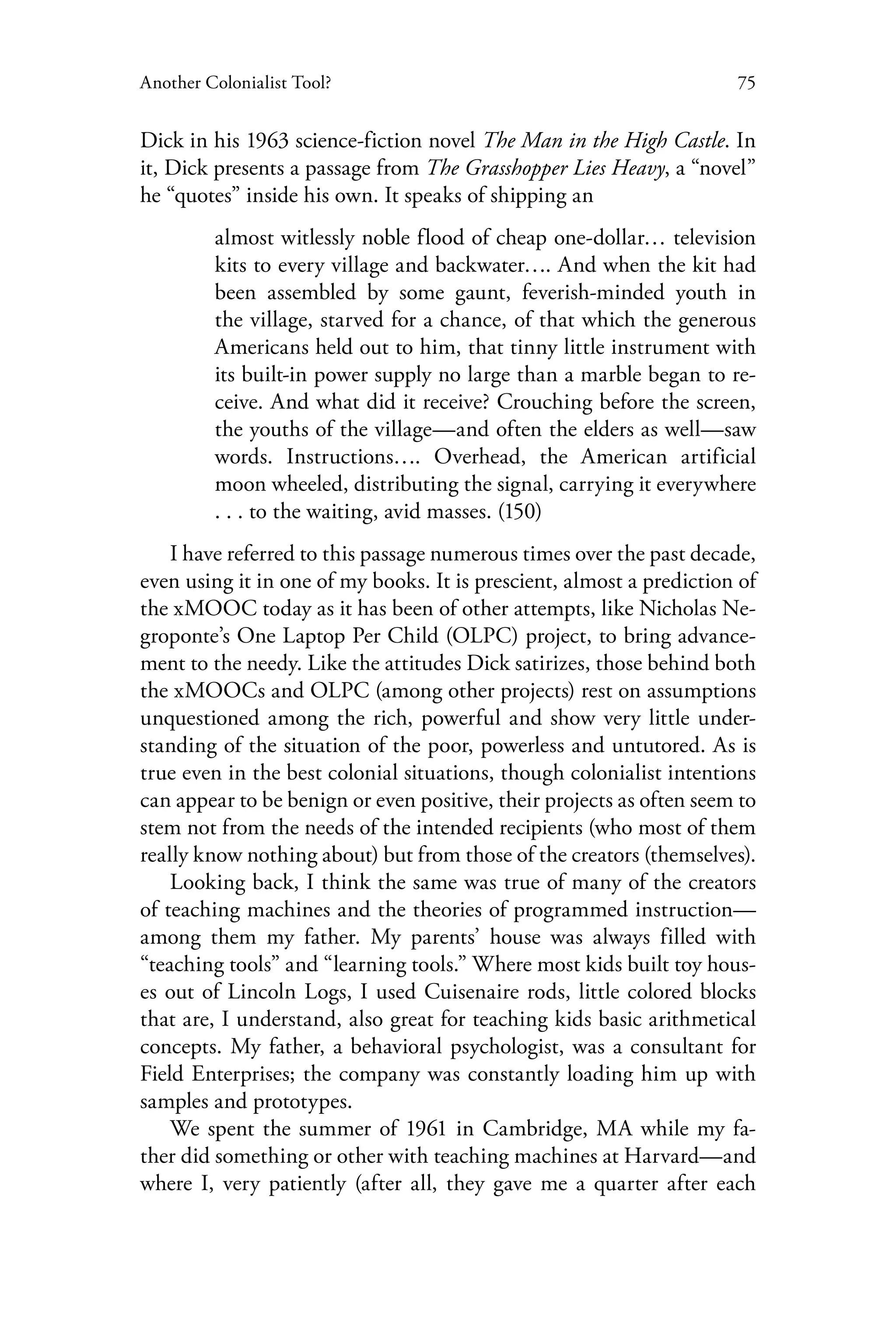 75Another Colonialist Tool?
Dick in his 1963 science-fiction novel The Man in the High Castle. In
it, Dick presents a passage from The Grasshopper Lies Heavy, a “novel”
he “quotes” inside his own. It speaks of shipping an
almost witlessly noble flood of cheap one-dollar… television
kits to every village and backwater…. And when the kit had
been assembled by some gaunt, feverish-minded youth in
the village, starved for a chance, of that which the generous
Americans held out to him, that tinny little instrument with
its built-in power supply no large than a marble began to re-
ceive. And what did it receive? Crouching before the screen,
the youths of the village—and often the elders as well—saw
words. Instructions…. Overhead, the American artificial
moon wheeled, distributing the signal, carrying it everywhere
. . . to the waiting, avid masses. (150)
I have referred to this passage numerous times over the past decade,
even using it in one of my books. It is prescient, almost a prediction of
the xMOOC today as it has been of other attempts, like Nicholas Ne-
groponte’s One Laptop Per Child (OLPC) project, to bring advance-
ment to the needy. Like the attitudes Dick satirizes, those behind both
the xMOOCs and OLPC (among other projects) rest on assumptions
unquestioned among the rich, powerful and show very little under-
standing of the situation of the poor, powerless and untutored. As is
true even in the best colonial situations, though colonialist intentions
can appear to be benign or even positive, their projects as often seem to
stem not from the needs of the intended recipients (who most of them
really know nothing about) but from those of the creators (themselves).
Looking back, I think the same was true of many of the creators
of teaching machines and the theories of programmed instruction—
among them my father. My parents’ house was always filled with
“teaching tools” and “learning tools.” Where most kids built toy hous-
es out of Lincoln Logs, I used Cuisenaire rods, little colored blocks
that are, I understand, also great for teaching kids basic arithmetical
concepts. My father, a behavioral psychologist, was a consultant for
Field Enterprises; the company was constantly loading him up with
samples and prototypes.
We spent the summer of 1961 in Cambridge, MA while my fa-
ther did something or other with teaching machines at Harvard—and
where I, very patiently (after all, they gave me a quarter after each
 