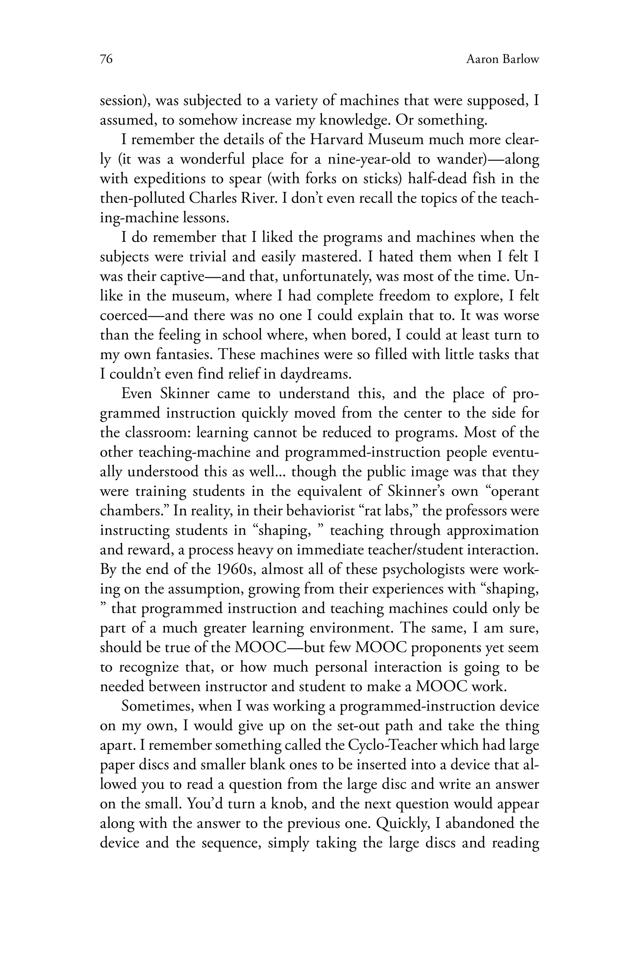 76 Aaron Barlow
session), was subjected to a variety of machines that were supposed, I
assumed, to somehow increase my knowledge. Or something.
I remember the details of the Harvard Museum much more clear-
ly (it was a wonderful place for a nine-year-old to wander)—along
with expeditions to spear (with forks on sticks) half-dead fish in the
then-polluted Charles River. I don’t even recall the topics of the teach-
ing-machine lessons.
I do remember that I liked the programs and machines when the
subjects were trivial and easily mastered. I hated them when I felt I
was their captive—and that, unfortunately, was most of the time. Un-
like in the museum, where I had complete freedom to explore, I felt
coerced—and there was no one I could explain that to. It was worse
than the feeling in school where, when bored, I could at least turn to
my own fantasies. These machines were so filled with little tasks that
I couldn’t even find relief in daydreams.
Even Skinner came to understand this, and the place of pro-
grammed instruction quickly moved from the center to the side for
the classroom: learning cannot be reduced to programs. Most of the
other teaching-machine and programmed-instruction people eventu-
ally understood this as well... though the public image was that they
were training students in the equivalent of Skinner’s own “operant
chambers.” In reality, in their behaviorist “rat labs,” the professors were
instructing students in “shaping, ” teaching through approximation
and reward, a process heavy on immediate teacher/student interaction.
By the end of the 1960s, almost all of these psychologists were work-
ing on the assumption, growing from their experiences with “shaping,
” that programmed instruction and teaching machines could only be
part of a much greater learning environment. The same, I am sure,
should be true of the MOOC—but few MOOC proponents yet seem
to recognize that, or how much personal interaction is going to be
needed between instructor and student to make a MOOC work.
Sometimes, when I was working a programmed-instruction device
on my own, I would give up on the set-out path and take the thing
apart. I remember something called the Cyclo-Teacher which had large
paper discs and smaller blank ones to be inserted into a device that al-
lowed you to read a question from the large disc and write an answer
on the small. You’d turn a knob, and the next question would appear
along with the answer to the previous one. Quickly, I abandoned the
device and the sequence, simply taking the large discs and reading
 