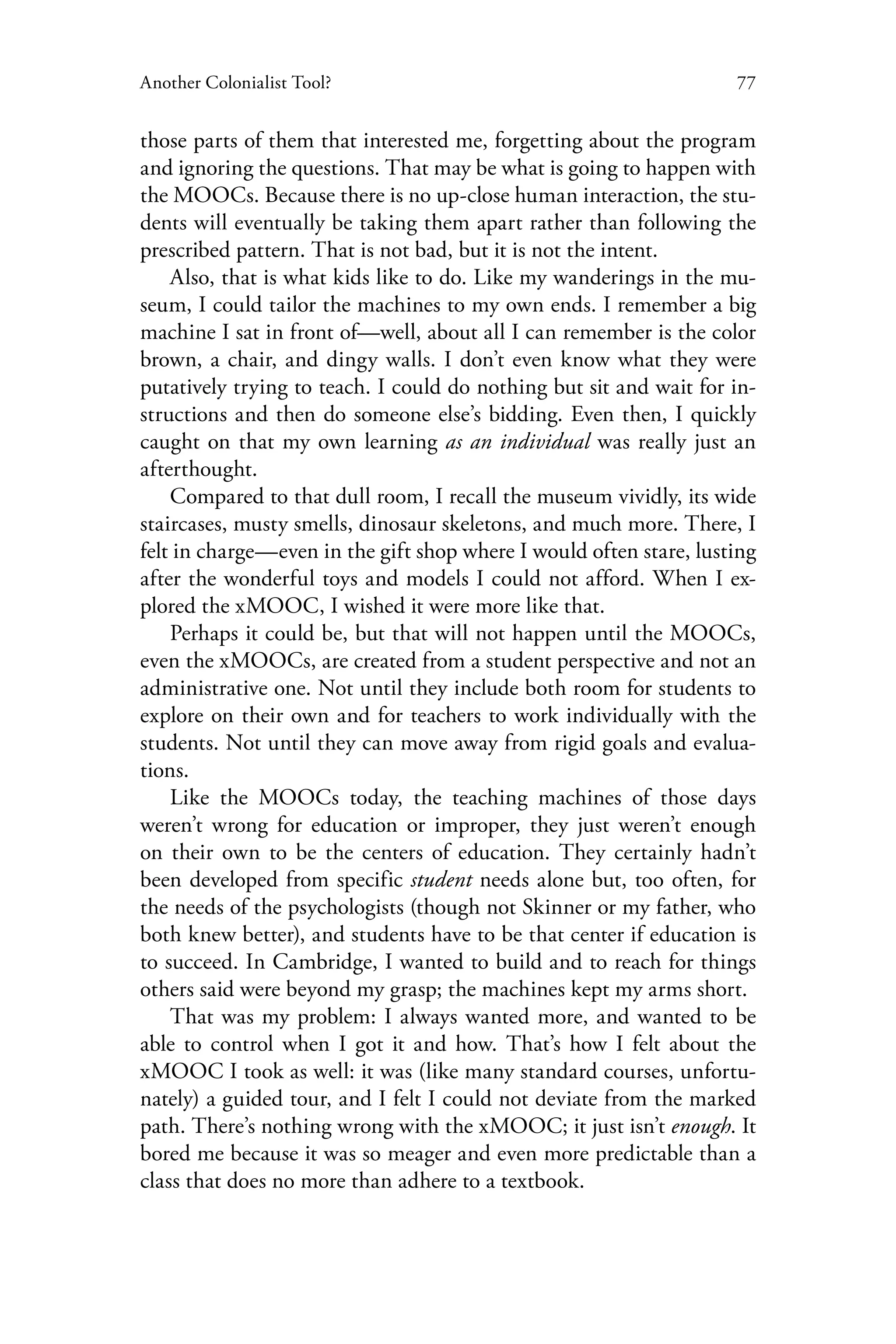 77Another Colonialist Tool?
those parts of them that interested me, forgetting about the program
and ignoring the questions. That may be what is going to happen with
the MOOCs. Because there is no up-close human interaction, the stu-
dents will eventually be taking them apart rather than following the
prescribed pattern. That is not bad, but it is not the intent.
Also, that is what kids like to do. Like my wanderings in the mu-
seum, I could tailor the machines to my own ends. I remember a big
machine I sat in front of—well, about all I can remember is the color
brown, a chair, and dingy walls. I don’t even know what they were
putatively trying to teach. I could do nothing but sit and wait for in-
structions and then do someone else’s bidding. Even then, I quickly
caught on that my own learning as an individual was really just an
afterthought.
Compared to that dull room, I recall the museum vividly, its wide
staircases, musty smells, dinosaur skeletons, and much more. There, I
felt in charge—even in the gift shop where I would often stare, lusting
after the wonderful toys and models I could not afford. When I ex-
plored the xMOOC, I wished it were more like that.
Perhaps it could be, but that will not happen until the MOOCs,
even the xMOOCs, are created from a student perspective and not an
administrative one. Not until they include both room for students to
explore on their own and for teachers to work individually with the
students. Not until they can move away from rigid goals and evalua-
tions.
Like the MOOCs today, the teaching machines of those days
weren’t wrong for education or improper, they just weren’t enough
on their own to be the centers of education. They certainly hadn’t
been developed from specific student needs alone but, too often, for
the needs of the psychologists (though not Skinner or my father, who
both knew better), and students have to be that center if education is
to succeed. In Cambridge, I wanted to build and to reach for things
others said were beyond my grasp; the machines kept my arms short.
That was my problem: I always wanted more, and wanted to be
able to control when I got it and how. That’s how I felt about the
xMOOC I took as well: it was (like many standard courses, unfortu-
nately) a guided tour, and I felt I could not deviate from the marked
path. There’s nothing wrong with the xMOOC; it just isn’t enough. It
bored me because it was so meager and even more predictable than a
class that does no more than adhere to a textbook.
 