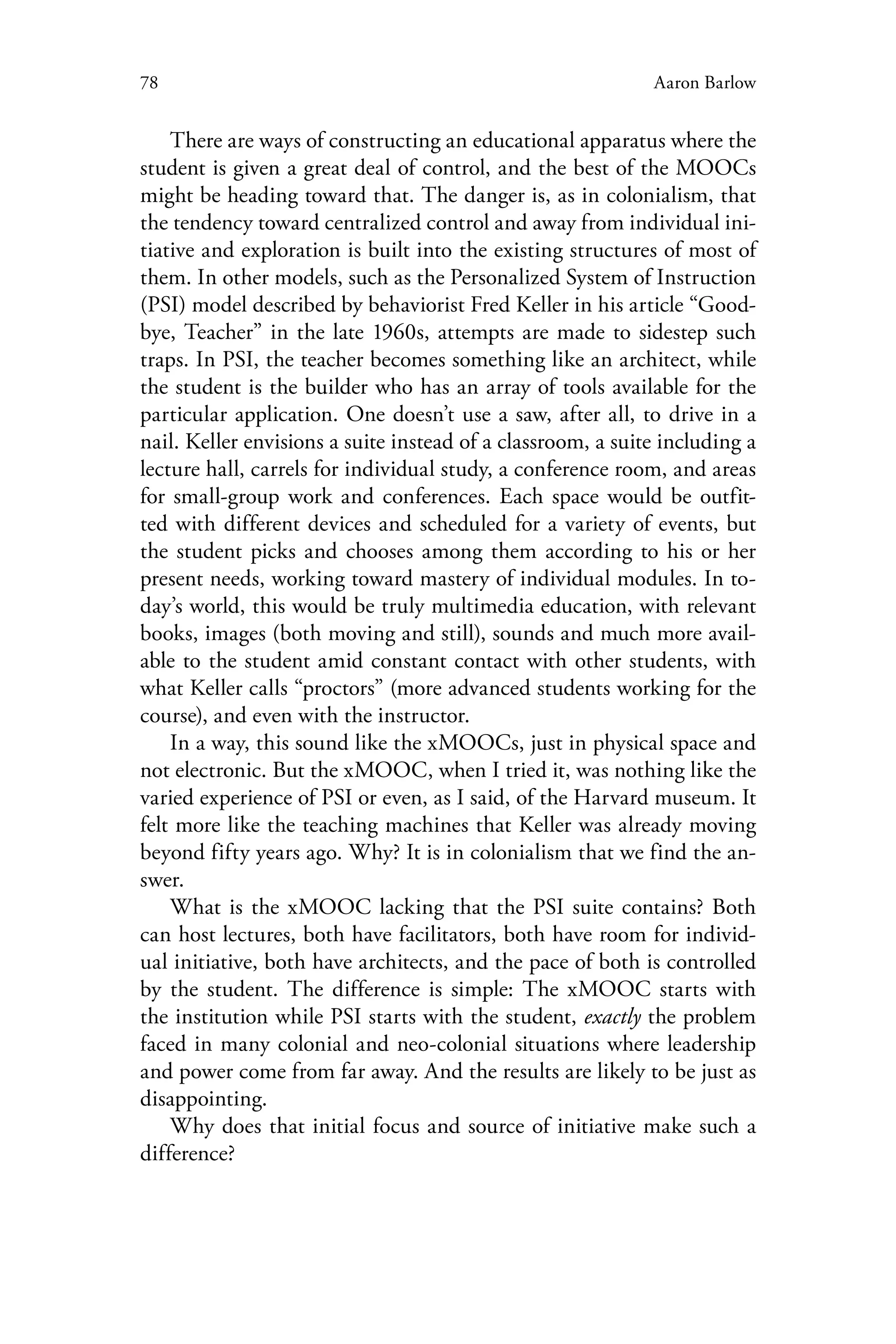78 Aaron Barlow
There are ways of constructing an educational apparatus where the
student is given a great deal of control, and the best of the MOOCs
might be heading toward that. The danger is, as in colonialism, that
the tendency toward centralized control and away from individual ini-
tiative and exploration is built into the existing structures of most of
them. In other models, such as the Personalized System of Instruction
(PSI) model described by behaviorist Fred Keller in his article “Good-
bye, Teacher” in the late 1960s, attempts are made to sidestep such
traps. In PSI, the teacher becomes something like an architect, while
the student is the builder who has an array of tools available for the
particular application. One doesn’t use a saw, after all, to drive in a
nail. Keller envisions a suite instead of a classroom, a suite including a
lecture hall, carrels for individual study, a conference room, and areas
for small-group work and conferences. Each space would be outfit-
ted with different devices and scheduled for a variety of events, but
the student picks and chooses among them according to his or her
present needs, working toward mastery of individual modules. In to-
day’s world, this would be truly multimedia education, with relevant
books, images (both moving and still), sounds and much more avail-
able to the student amid constant contact with other students, with
what Keller calls “proctors” (more advanced students working for the
course), and even with the instructor.
In a way, this sound like the xMOOCs, just in physical space and
not electronic. But the xMOOC, when I tried it, was nothing like the
varied experience of PSI or even, as I said, of the Harvard museum. It
felt more like the teaching machines that Keller was already moving
beyond fifty years ago. Why? It is in colonialism that we find the an-
swer.
What is the xMOOC lacking that the PSI suite contains? Both
can host lectures, both have facilitators, both have room for individ-
ual initiative, both have architects, and the pace of both is controlled
by the student. The difference is simple: The xMOOC starts with
the institution while PSI starts with the student, exactly the problem
faced in many colonial and neo-colonial situations where leadership
and power come from far away. And the results are likely to be just as
disappointing.
Why does that initial focus and source of initiative make such a
difference?
 