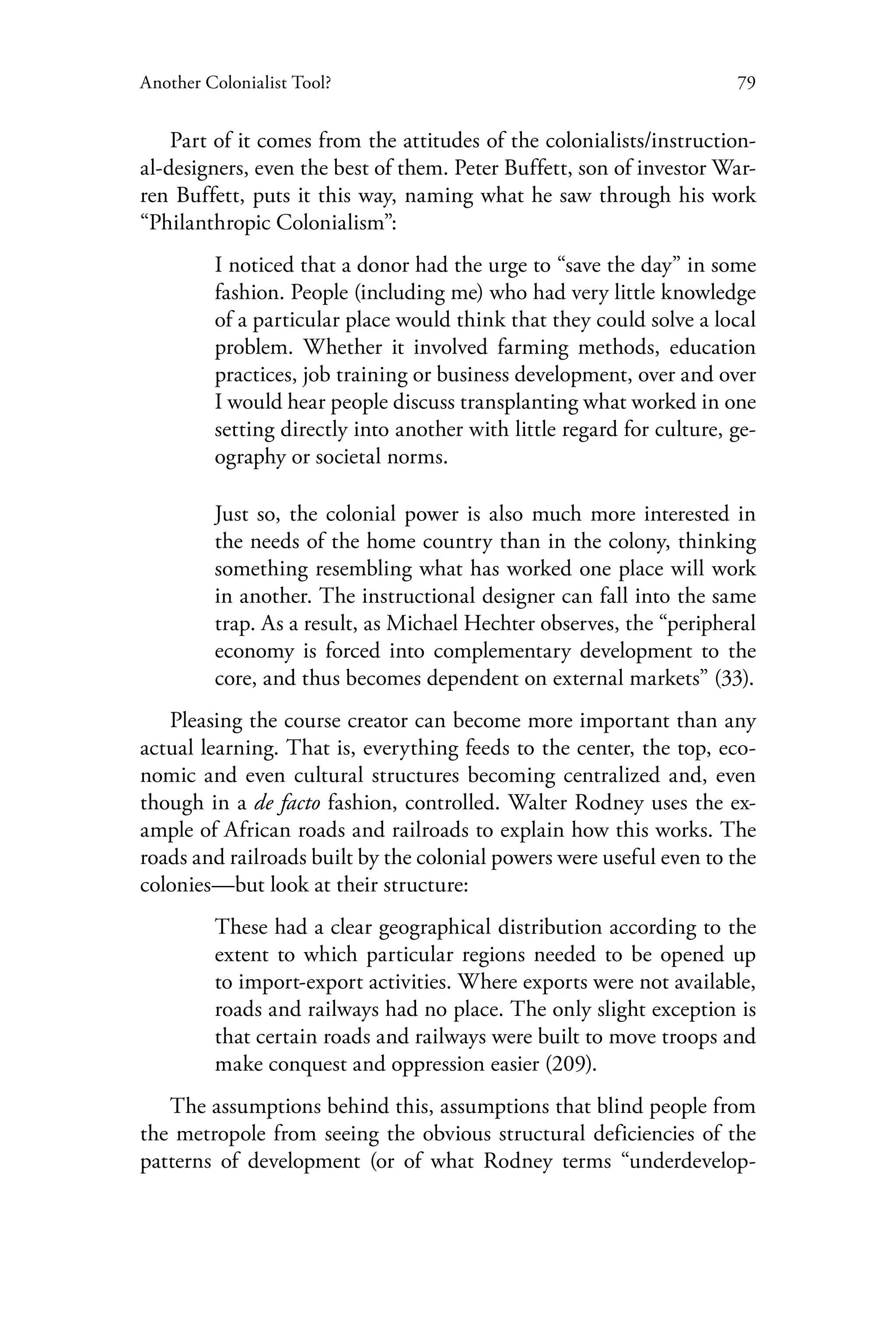 79Another Colonialist Tool?
Part of it comes from the attitudes of the colonialists/instruction-
al-designers, even the best of them. Peter Buffett, son of investor War-
ren Buffett, puts it this way, naming what he saw through his work
“Philanthropic Colonialism”:
I noticed that a donor had the urge to “save the day” in some
fashion. People (including me) who had very little knowledge
of a particular place would think that they could solve a local
problem. Whether it involved farming methods, education
practices, job training or business development, over and over
I would hear people discuss transplanting what worked in one
setting directly into another with little regard for culture, ge-
ography or societal norms.
Just so, the colonial power is also much more interested in
the needs of the home country than in the colony, thinking
something resembling what has worked one place will work
in another. The instructional designer can fall into the same
trap. As a result, as Michael Hechter observes, the “peripheral
economy is forced into complementary development to the
core, and thus becomes dependent on external markets” (33).
Pleasing the course creator can become more important than any
actual learning. That is, everything feeds to the center, the top, eco-
nomic and even cultural structures becoming centralized and, even
though in a de facto fashion, controlled. Walter Rodney uses the ex-
ample of African roads and railroads to explain how this works. The
roads and railroads built by the colonial powers were useful even to the
colonies—but look at their structure:
These had a clear geographical distribution according to the
extent to which particular regions needed to be opened up
to import-export activities. Where exports were not available,
roads and railways had no place. The only slight exception is
that certain roads and railways were built to move troops and
make conquest and oppression easier (209).
The assumptions behind this, assumptions that blind people from
the metropole from seeing the obvious structural deficiencies of the
patterns of development (or of what Rodney terms “underdevelop-
 