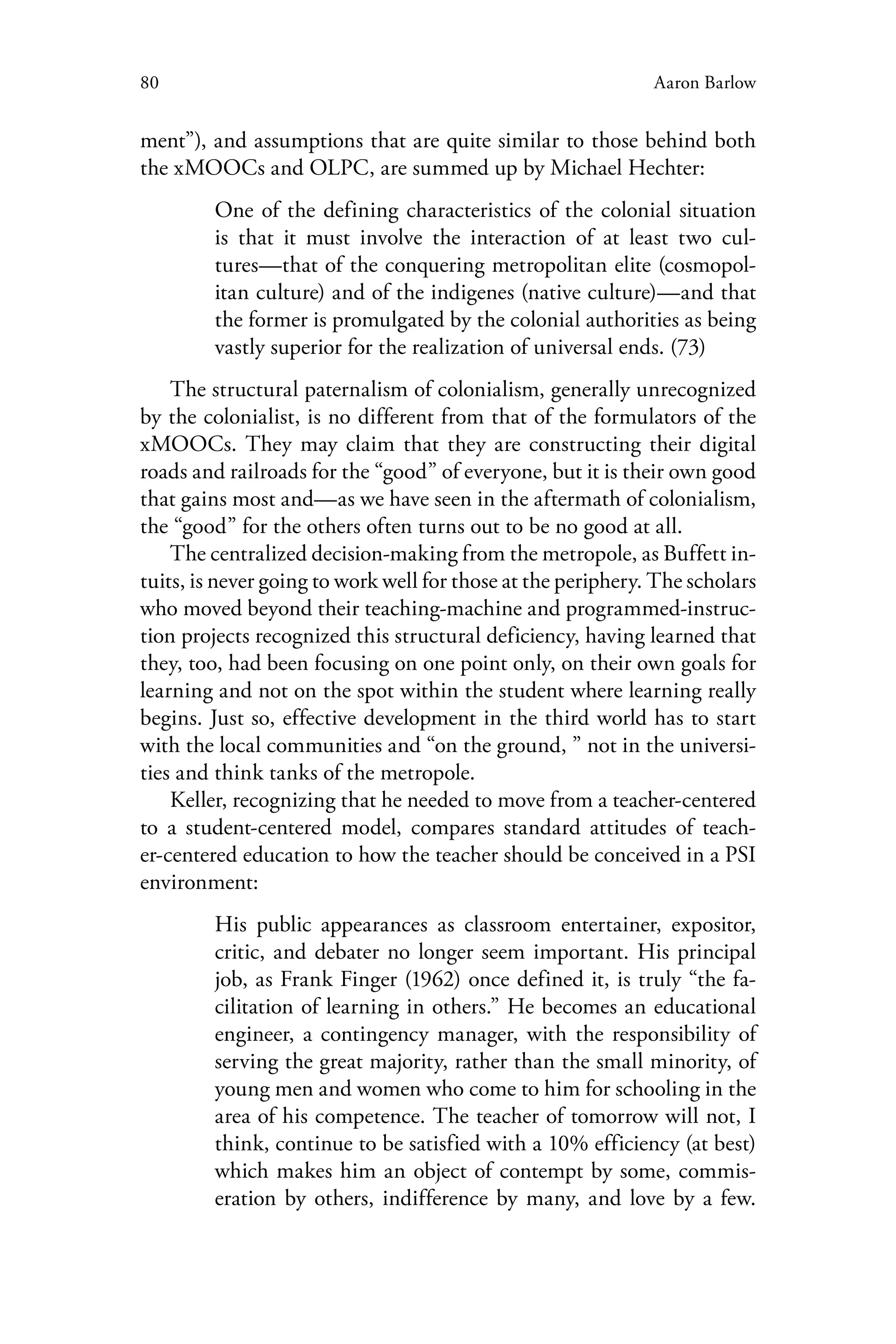80 Aaron Barlow
ment”), and assumptions that are quite similar to those behind both
the xMOOCs and OLPC, are summed up by Michael Hechter:
One of the defining characteristics of the colonial situation
is that it must involve the interaction of at least two cul-
tures—that of the conquering metropolitan elite (cosmopol-
itan culture) and of the indigenes (native culture)—and that
the former is promulgated by the colonial authorities as being
vastly superior for the realization of universal ends. (73)
The structural paternalism of colonialism, generally unrecognized
by the colonialist, is no different from that of the formulators of the
xMOOCs. They may claim that they are constructing their digital
roads and railroads for the “good” of everyone, but it is their own good
that gains most and—as we have seen in the aftermath of colonialism,
the “good” for the others often turns out to be no good at all.
The centralized decision-making from the metropole, as Buffett in-
tuits, is never going to work well for those at the periphery. The scholars
who moved beyond their teaching-machine and programmed-instruc-
tion projects recognized this structural deficiency, having learned that
they, too, had been focusing on one point only, on their own goals for
learning and not on the spot within the student where learning really
begins. Just so, effective development in the third world has to start
with the local communities and “on the ground, ” not in the universi-
ties and think tanks of the metropole.
Keller, recognizing that he needed to move from a teacher-centered
to a student-centered model, compares standard attitudes of teach-
er-centered education to how the teacher should be conceived in a PSI
environment:
His public appearances as classroom entertainer, expositor,
critic, and debater no longer seem important. His principal
job, as Frank Finger (1962) once defined it, is truly “the fa-
cilitation of learning in others.” He becomes an educational
engineer, a contingency manager, with the responsibility of
serving the great majority, rather than the small minority, of
young men and women who come to him for schooling in the
area of his competence. The teacher of tomorrow will not, I
think, continue to be satisfied with a 10% efficiency (at best)
which makes him an object of contempt by some, commis-
eration by others, indifference by many, and love by a few.
 