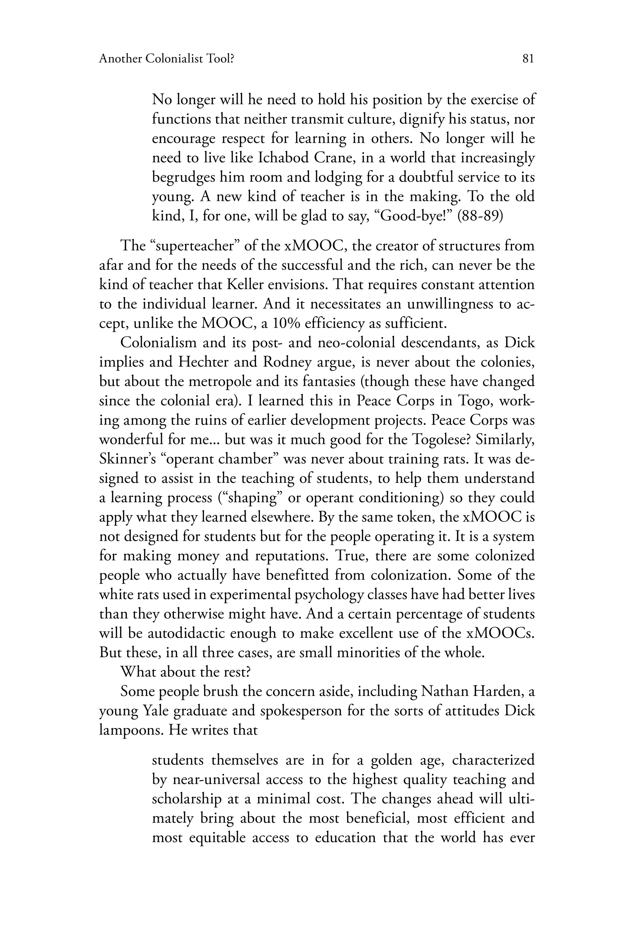 81Another Colonialist Tool?
No longer will he need to hold his position by the exercise of
functions that neither transmit culture, dignify his status, nor
encourage respect for learning in others. No longer will he
need to live like Ichabod Crane, in a world that increasingly
begrudges him room and lodging for a doubtful service to its
young. A new kind of teacher is in the making. To the old
kind, I, for one, will be glad to say, “Good-bye!” (88-89)
The “superteacher” of the xMOOC, the creator of structures from
afar and for the needs of the successful and the rich, can never be the
kind of teacher that Keller envisions. That requires constant attention
to the individual learner. And it necessitates an unwillingness to ac-
cept, unlike the MOOC, a 10% efficiency as sufficient.
Colonialism and its post- and neo-colonial descendants, as Dick
implies and Hechter and Rodney argue, is never about the colonies,
but about the metropole and its fantasies (though these have changed
since the colonial era). I learned this in Peace Corps in Togo, work-
ing among the ruins of earlier development projects. Peace Corps was
wonderful for me... but was it much good for the Togolese? Similarly,
Skinner’s “operant chamber” was never about training rats. It was de-
signed to assist in the teaching of students, to help them understand
a learning process (“shaping” or operant conditioning) so they could
apply what they learned elsewhere. By the same token, the xMOOC is
not designed for students but for the people operating it. It is a system
for making money and reputations. True, there are some colonized
people who actually have benefitted from colonization. Some of the
white rats used in experimental psychology classes have had better lives
than they otherwise might have. And a certain percentage of students
will be autodidactic enough to make excellent use of the xMOOCs.
But these, in all three cases, are small minorities of the whole.
What about the rest?
Some people brush the concern aside, including Nathan Harden, a
young Yale graduate and spokesperson for the sorts of attitudes Dick
lampoons. He writes that
students themselves are in for a golden age, characterized
by near-universal access to the highest quality teaching and
scholarship at a minimal cost. The changes ahead will ulti-
mately bring about the most beneficial, most efficient and
most equitable access to education that the world has ever
 