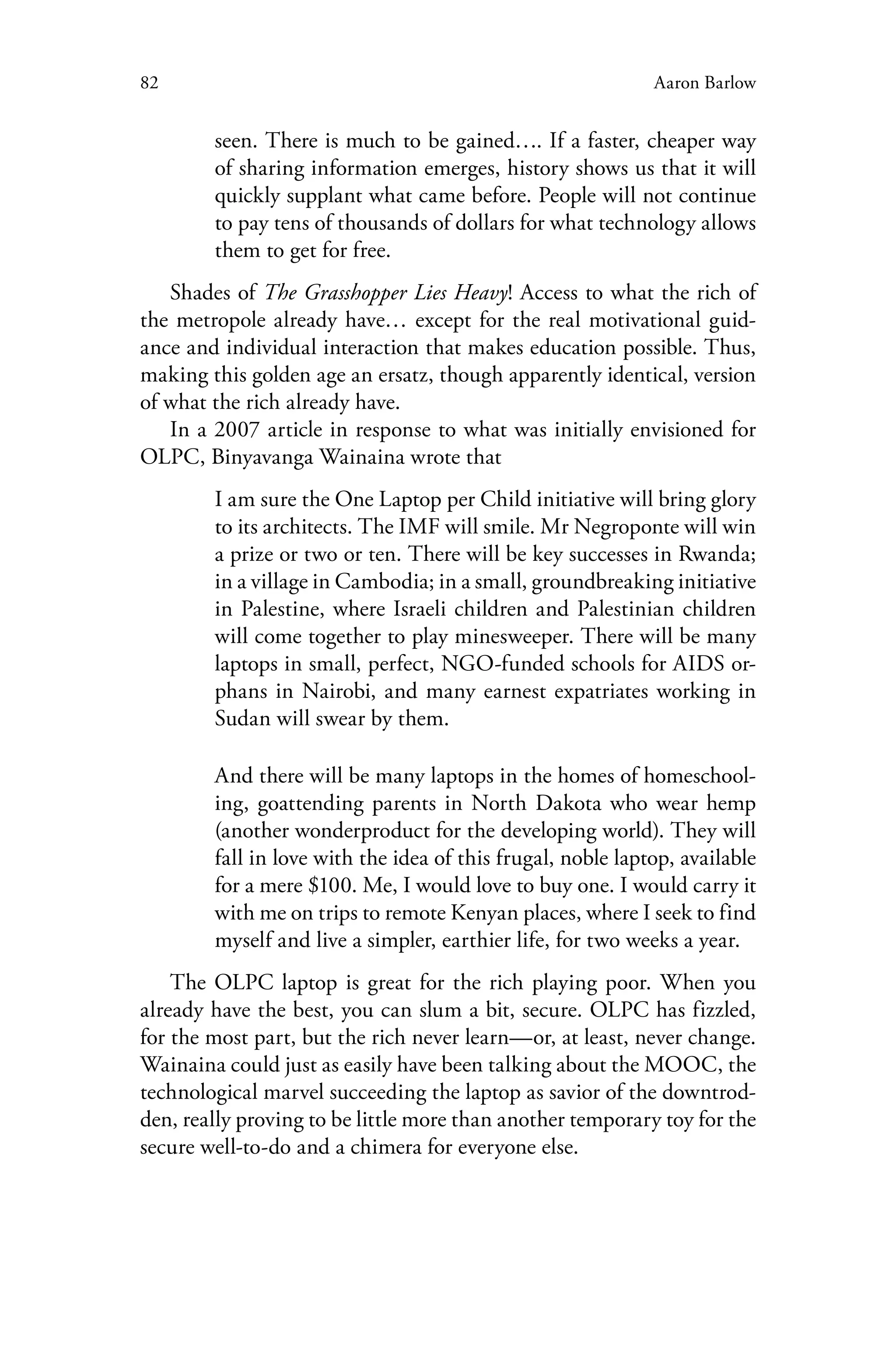 82 Aaron Barlow
seen. There is much to be gained…. If a faster, cheaper way
of sharing information emerges, history shows us that it will
quickly supplant what came before. People will not continue
to pay tens of thousands of dollars for what technology allows
them to get for free.
Shades of The Grasshopper Lies Heavy! Access to what the rich of
the metropole already have… except for the real motivational guid-
ance and individual interaction that makes education possible. Thus,
making this golden age an ersatz, though apparently identical, version
of what the rich already have.
In a 2007 article in response to what was initially envisioned for
OLPC, Binyavanga Wainaina wrote that
I am sure the One Laptop per Child initiative will bring glory
to its architects. The IMF will smile. Mr Negroponte will win
a prize or two or ten. There will be key successes in Rwanda;
in a village in Cambodia; in a small, groundbreaking initiative
in Palestine, where Israeli children and Palestinian children
will come together to play minesweeper. There will be many
laptops in small, perfect, NGO-funded schools for AIDS or-
phans in Nairobi, and many earnest expatriates working in
Sudan will swear by them.
And there will be many laptops in the homes of homeschool-
ing, goattending parents in North Dakota who wear hemp
(another wonderproduct for the developing world). They will
fall in love with the idea of this frugal, noble laptop, available
for a mere $100. Me, I would love to buy one. I would carry it
with me on trips to remote Kenyan places, where I seek to find
myself and live a simpler, earthier life, for two weeks a year.
The OLPC laptop is great for the rich playing poor. When you
already have the best, you can slum a bit, secure. OLPC has fizzled,
for the most part, but the rich never learn—or, at least, never change.
Wainaina could just as easily have been talking about the MOOC, the
technological marvel succeeding the laptop as savior of the downtrod-
den, really proving to be little more than another temporary toy for the
secure well-to-do and a chimera for everyone else.
 