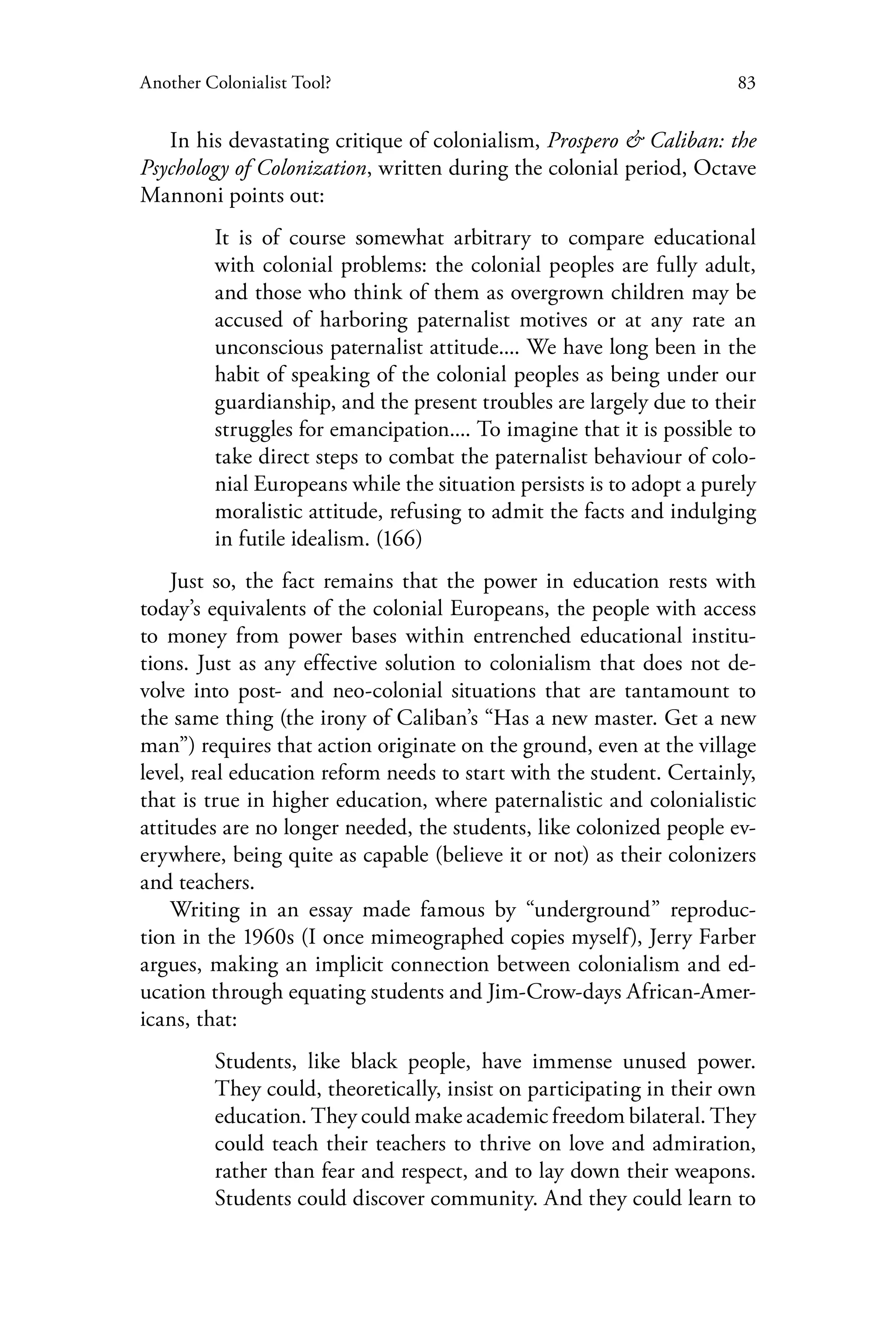 83Another Colonialist Tool?
In his devastating critique of colonialism, Prospero & Caliban: the
Psychology of Colonization, written during the colonial period, Octave
Mannoni points out:
It is of course somewhat arbitrary to compare educational
with colonial problems: the colonial peoples are fully adult,
and those who think of them as overgrown children may be
accused of harboring paternalist motives or at any rate an
unconscious paternalist attitude.... We have long been in the
habit of speaking of the colonial peoples as being under our
guardianship, and the present troubles are largely due to their
struggles for emancipation.... To imagine that it is possible to
take direct steps to combat the paternalist behaviour of colo-
nial Europeans while the situation persists is to adopt a purely
moralistic attitude, refusing to admit the facts and indulging
in futile idealism. (166)
Just so, the fact remains that the power in education rests with
today’s equivalents of the colonial Europeans, the people with access
to money from power bases within entrenched educational institu-
tions. Just as any effective solution to colonialism that does not de-
volve into post- and neo-colonial situations that are tantamount to
the same thing (the irony of Caliban’s “Has a new master. Get a new
man”) requires that action originate on the ground, even at the village
level, real education reform needs to start with the student. Certainly,
that is true in higher education, where paternalistic and colonialistic
attitudes are no longer needed, the students, like colonized people ev-
erywhere, being quite as capable (believe it or not) as their colonizers
and teachers.
Writing in an essay made famous by “underground” reproduc-
tion in the 1960s (I once mimeographed copies myself), Jerry Farber
argues, making an implicit connection between colonialism and ed-
ucation through equating students and Jim-Crow-days African-Amer-
icans, that:
Students, like black people, have immense unused power.
They could, theoretically, insist on participating in their own
education. They could make academic freedom bilateral. They
could teach their teachers to thrive on love and admiration,
rather than fear and respect, and to lay down their weapons.
Students could discover community. And they could learn to
 