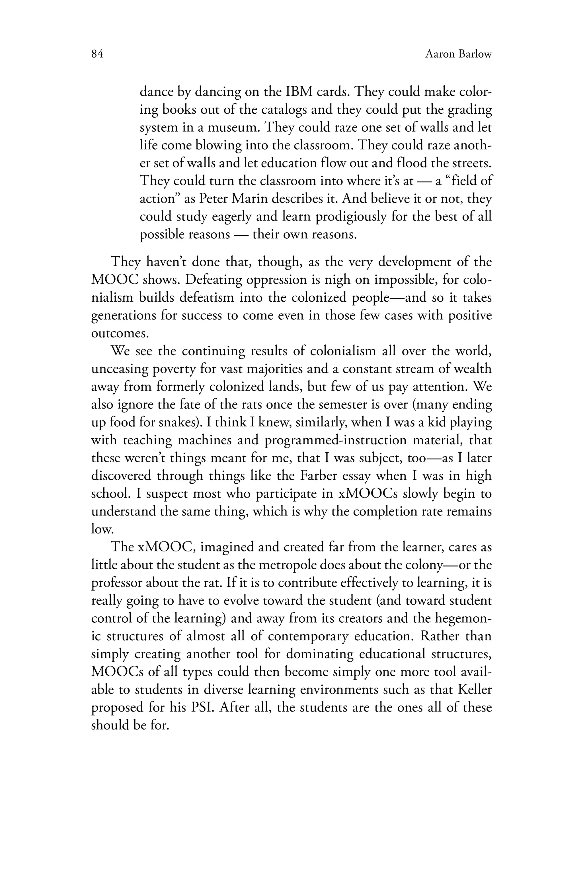 84 Aaron Barlow
dance by dancing on the IBM cards. They could make color-
ing books out of the catalogs and they could put the grading
system in a museum. They could raze one set of walls and let
life come blowing into the classroom. They could raze anoth-
er set of walls and let education flow out and flood the streets.
They could turn the classroom into where it’s at — a “field of
action” as Peter Marin describes it. And believe it or not, they
could study eagerly and learn prodigiously for the best of all
possible reasons — their own reasons.
They haven’t done that, though, as the very development of the
MOOC shows. Defeating oppression is nigh on impossible, for colo-
nialism builds defeatism into the colonized people—and so it takes
generations for success to come even in those few cases with positive
outcomes.
We see the continuing results of colonialism all over the world,
unceasing poverty for vast majorities and a constant stream of wealth
away from formerly colonized lands, but few of us pay attention. We
also ignore the fate of the rats once the semester is over (many ending
up food for snakes). I think I knew, similarly, when I was a kid playing
with teaching machines and programmed-instruction material, that
these weren’t things meant for me, that I was subject, too—as I later
discovered through things like the Farber essay when I was in high
school. I suspect most who participate in xMOOCs slowly begin to
understand the same thing, which is why the completion rate remains
low.
The xMOOC, imagined and created far from the learner, cares as
little about the student as the metropole does about the colony—or the
professor about the rat. If it is to contribute effectively to learning, it is
really going to have to evolve toward the student (and toward student
control of the learning) and away from its creators and the hegemon-
ic structures of almost all of contemporary education. Rather than
simply creating another tool for dominating educational structures,
MOOCs of all types could then become simply one more tool avail-
able to students in diverse learning environments such as that Keller
proposed for his PSI. After all, the students are the ones all of these
should be for.
 