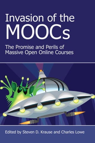 Invasion of the
MOOCs
The Promise and Perils of
Massive Open Online Courses
Edited by Steven D. Krause and Charles Lowe
Invasion of the MOOCs: The Promise and Perils of Massive Open Online Courses is one of
the first collections of essays about the phenomenon of “Massive Online Open Courses.”
Unlike accounts in the mainstream media and educational press, Invasion of the MOOCs
is not written from the perspective of removed administrators, would-be education
entrepreneurs/venture capitalists, or political pundits. Rather, this collection of essays
comes from faculty who developed and taught MOOCs in 2012 and 2013, students
who participated in those MOOCs, and academics and observers who have first hand
experience with MOOCs and higher education. These twenty-one essays reflect the
complexity of the very definition of what is (and what might in the near future be) a
“MOOC,” along with perspectives and opinions that move far beyond the polarizing
debate about MOOCs that has occupied the media in previous accounts. Toward that
end, Invasion of the MOOCs reflects a wide variety of impressions about MOOCs from
the most recent past and projects possibilities about MOOCs for the not so distant future.
Contributors include Aaron Barlow, Siân Bayne, Nick Carbone, Kaitlin Clinnin, Denise
K. Comer, Glenna L. Decker, Susan Delagrange, Scott Lloyd DeWitt, Jeffrey T. Grabill,
Laura Gibbs, Kay Halasek, Bill Hart-Davidson, Karen Head, Jacqueline Kauza, Jeremy
Knox, Steven D. Krause, Alan Levine, Charles Lowe, Hamish Macleod, Ben McCorkle,
Jennifer Michaels, James E. Porter, Alexander Reid, Jeff Rice, Jen Ross, Bob Samuels,
Cynthia L. Selfe, Christine Sinclair, Melissa Syapin, Edward M. White, Elizabeth D.
Woodworth, and Heather Noel Young.
Steven D. Krause is a Professor in the Department of English
Language and Literature at Eastern Michigan University. Most
of his teaching at the undergraduate and graduate levels focuses
on the relationship between writing and technology.
Charles Lowe is an Associate Professor of Writing at Grand Val-
ley State University where he teaches web design, professional
writing, business communication, document design, and first-
year writing.
Krause&LoweInvasionoftheMOOCs
3015 Brackenberry Drive
Anderson, South Carolina 29621
http://www.parlorpress.com
S A N: 2 5 4 – 8 8 7 9
ISBN 978-1-60235-535-4
PARLOR
PRESS
 