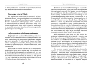 Operación Daktari                                                  La invasión paramilitar


se desempeñaba como cocinero de los paramilitares, hombre                    Esos nueve (9) muchachos fueron entregados a la Cancille-
que venía con experiencia en las Autodefensas.                         ría colombiana después de varios días, porque se sometieron a
                                                                       interrogatorios. Se obtuvo de ellos bastante información, quizás
                                                                       por su edad fue más fácil obtener información de su parte. Uno
     Tenemos que entrar al Palacio                                     de ellos nos dijo hasta dónde lo llevaban al odontólogo, en una
      Un segundo plan surge cuando se desmonta el Aló Presi-           clínica odontológica que está en la Torre Parque Cristal, allí lo
dente del 25 de abril. Ya no hay Aló presidente, y los conspiradores   llevaban cuando tenía dolor de muelas. Cuando pasaban con el
piensan: «ya no podemos bombardear, tenemos que entrar al              comandante Lucas y este señor llamado Gustavo Zing Machado
Palacio». Eso demuestra el desespero que tenían y la locura a          frente a La Carlota, Zing Machado le decía «éste es uno de los
la que habían llegado, ya que no es fácil tampoco entrar al Pa-        objetivos» y le indicaban La Carlota, el edificio donde está el
lacio de Miraflores con veinte, treinta o cincuenta hombres, no        Comando General de la Aviación. Todos esos interrogatorios
es tan sencillo entrar así al despacho del Presidente, pero ellos      se hicieron y posteriormente los menores se entregaron a las
pensaban que lo podían lograr.                                         autoridades colombianas. Excepto estos señores paramilitares
                                                                       que fueron puestos a la orden de las autoridades nuestras y
                                                                       terminaron presos en Ramo Verde, la cárcel militar.
     Se les reconocieron todos los derechos humanos
                                                                             Ellos se entregaron, como te dije hace rato, siempre res-
      En principio se le acusó de rebelión militar y se les reco-      petándoles todos sus derechos. Yo me acuerdo y expuse en una
nocieron todos los derechos humanos y todos los derechos que           de las declaraciones que di el día de la captura, que si hubiése-
están establecidos en la Constitución Venezolana a todos los           mos estado en la Cuarta República toditos hubiesen terminado
que fueron capturados. No hubo exceso de ninguna naturaleza,           muertos, «facilito, se matan todos, se les siembra una cantidad
a todos se les leyeron sus derechos, fueron puestos a la orden         de armas chimbas, una cantidad de evidencias forjadas, un falso
de la Fiscalía, y fueron juzgados por tribunales militares, como       positivo y, bueno, se anota el Gobierno un enfrentamiento con
correspondía.                                                          ciento cincuenta paramilitares que iban a derrocarlo».
       En el caso de los menores de edad, se les dio un tratamiento          No, nosotros actuamos como dice la Ley, hicimos las
especial por el hecho de ser menores, y se hizo un trabajo con         capturas, les leímos sus derechos y los trasladamos hasta los
la Cancillería colombiana para deportarlos a su país para que          Tribunales y terminaron presos, y siempre les respetamos sus
fueran tratados allí como lo que eran, unos muchachos menores          derechos humanos, incluyendo a este caballero, que tú te podrás
de edad: hablamos de muchachos de catorce (14) años, quince            imaginar cómo se siente uno cuando llega un extranjero a de-
(15) años y dieciséis (16) años, unos adolescentes, eran nueve         cirle que le iba a arrancar la cabeza al Presidente, y que se iba
(9), incluyendo una niña de quince (15) años.                          a fumar un habano en el escritorio de él. Te puedes imaginar

                                36                                                                    37
 
