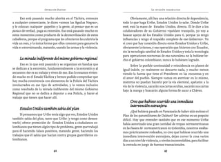 Operación Daktari                                                   La invasión paramilitar


      Eso está pasando mucho ahorita en el Táchira, entonces                Obviamente, allí hay una relación directa de dependencia,
a cualquier comerciante, le dicen «somos las Águilas Negras»,         todo lo que haga Uribe, Estados Unidos lo sabe. Donde Uribe
y le colocan cualquier papelito y la gente, al pensar que es un       esté, está la mano de Estados Unidos, directa. Él le dice a los
paraco de verdad, paga su extorsión. Eso está pasando mucho en        colaboradores de su Gobierno «quédate tranquilo, yo voy a
estos momentos como producto de la desmovilización de estos           buscar apoyo de los Estados Unidos para ti, porque yo tengo
caballeros, porque el programa que les ofrecieron les cubriría la     influencias y tengo el respaldo completo de ese Gobierno». Yo
vida un mes, y la única forma que ellos conocen para ganarse la       sí creo que hay conexión directa entre Estados Unidos y Uribe,
vida es extorsionando, matando, usando las armas y la violencia.      obviamente la tienen, y esa operación que hicieron con Ecuador,
                                                                      sin la tecnología satelital de Estados Unidos y toda la tecnología
                                                                      para operaciones nocturnas de esa naturaleza no la hubiese he-
     La mirada indiferente del mismo gobierno regional                cho el gobierno colombiano, nunca lo hubiesen logrado.
     Eso es lo que está pasando y se organizan en bandas que                Sobre la posible continuidad o reincidencia en planes de
se dedican a la extorsión, fundamentalmente a la extorsión y al       igual índole, yo realmente no descarto nada, y mucho menos
secuestro: ése es su trabajo y viven de eso. Eso lo estamos vivien-   viendo la fuerza que tiene el Presidente en las encuestas y en
do mucho en el Estado Táchira y hemos podido comprobar que            el amor del pueblo. Siempre vamos en aterrizar en lo mismo,
hay mucha connivencia con elementos de la Policía del Táchira         mientras no puedan hacerlo por la vía electoral, apelarán a la
involucrados en ese tipo de actividades, y lo vemos inclusive         vía de la violencia, sacarán sus cartas ocultas, sacarán sus cartas
como resultado de la mirada indiferente del mismo Gobierno            bajo la manga y buscarán alguna forma de sacar a Chávez.
Regional que no se dedica a depurar a esa Policía, y hacer el
trabajo que tienen que hacer allí.
                                                                            Creo que hubiese ocurrido una inmediata
                                                                            intervención extranjera
     Estados Unidos también sabía del plan
                                                                            ¿Qué hubiera pasado en Venezuela de haber sido exitoso el
      Si pensamos que Uribe tenía algo que ver, Estados Unidos        Plan de los paramilitares de Daktari? Ser adivino es un poquito
también sabía del plan, tanto que Uribe (y tengo como demos-          difícil. Hay que entender también que en ese momento Uribe
trarlo) ofrece protección de Estados Unidos a ciudadanos co-          había autorizado una gran cantidad de tropas norteamericanas
lombianos que tienen algún tipo de problema, gente que trabajó        en las bases de norteamericanos en Colombia, nosotros estába-
para él haciendo falsos positivos, matando gente, haciendo los        mos prácticamente rodeados, yo creo que hubiese ocurrido una
trabajos que él sabía que hacían contra grupos guerrilleros co-       inmediata intervención extranjera, dejan correr la cosa varios
lombianos.                                                            días a un nivel de violencia, a niveles incontrolables, para facilitar
                                                                      la entrada en juego de fuerzas trasnacionales.
                                42                                                                     43
 
