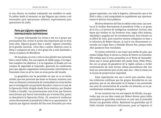 Operación Daktari                                                La invasión paramilitar


ni una chicota, no estaban trabajando con semillero ni nada.        grupos especiales, con toda la logística, información que se les
Ya sabían desde el momento en que llegaron que venían a ser         filtró a ellos, y está comprobada en expedientes que oportuna-
entrenados para operaciones militares, especialmente para           mente el director hará públicos.
operaciones de asalto.                                                    Muchos elementos del Das no sabían estas cosas. Las cuen-
                                                                    tas se le rendían directamente al presidente Uribe, a un grupo
     Para que algunos organismos                                    de la Cia, y al servicio de inteligencia canadiense. Incluso, esas
     internacionales intervinieran                                  bases que estaban en las fronteras eran, según ellos mismos,
                                                                    alquiladas y pagadas por los norteamericanos. Esta relación no
      Un grupo sobrepasaba los treinta y ese era el grupo que       es difícil de creer, pues nosotros mismos trabajamos en base a
precisamente iba a tomar la acción más importante que se tenía      la inferencia de Robert Alonso, al cual lo veo directamente co-
entre ellos. Algunos grupos iban a asaltar algunos comandos         nectado con López Sisco y Oswaldo Álvarez Paz, porque todos
de la guardia nacional, otros iban a asaltar objetivos como la      ellos quedaron bien vinculados.
Disip o cualquiera de esto, y otro grupo iba a estar destinado a
chocar el palacio de Miraflores.                                          Yo mismo entrevisté a una mujer que estaba de paso, que
                                                                    estaba Código Rojo, le decían La Dama de Hierro en Colombia.
     De ese grupo, yo creo, y esto es una opinión muy personal,     Ella trabaja aquí el tema paramilitar en el Norte de Santander.
iban a morir todos. Era una especie de doble juego, si lo logra-    Decía que el actual gobernador del estado Zulia, Pablo Pérez,
ban cumplían los objetivos, y si no lograban, el Estado con sus     iba con un grupo de ganaderos de la región zuliana a recibir
cuerpos de seguridad al responder, generaría las condiciones        entrenamiento de cómo formar células paramilitares allá. Eso
para que algunos organismos internacionales intervinieran en        tiene sus antecedentes para el año 2000-2001, ellos lo traían con
Venezuela como ya se ha visto en otras partes del mundo.            la excusa de proporcionar seguridad.
      La geopolítica nos ha permitido ver que no es un hecho             Estas experiencias nos van a servir para muchas cosas.
aislado, que esto pareciese que fuese un formato, inclusive, esto   Las evidencias confirman que los grupos descubiertos no son
tiene un elemento comunicante de continuidad con otros hechos       genuinos, que se van adecuando en el tiempo y van asumiendo
que la investigación nos permitió descubrir (como es el caso de     una serie de características de acuerdo a la situación, es un pa-
la Operación Orión dirigida desde Norte América, por Estados        ramilitarismo totalmente emergente.
Unidos y Canadá). Las presentaciones ante la ley que hicieron
estos jóvenes que fueron intervenidos por el mismo Das, ponen             En ese momento ésa era una especie de hibrido, una gua-
en descubierto la Operación Orión: «Sí, nosotros le rendíamos       rimba, que era una idea creada por Robert Alonso quien había
cuenta directamente al presidente Uribe en un apartamento». Se      participado en guarimbas anteriores; en este caso él pretendió
suponía que algunos mandos del Das eran brincados por estos         formar una guarimba militar. Realmente las guarimbas que él
                                                                    había iniciado terminaron infructuosas, pues no lograron el
                               56                                                                  57
 