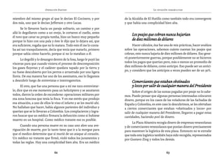 Operación Daktari                                                  La invasión paramilitar


miembro del mismo grupo al que le decían El Cocinero, y por            de la Alcaldía de El Hatillo como también todo era convergente
dos más, uno que le decían Jefferson y otro Lucas.                     y que había una complicidad bien alta.
      Se lo llevaron hacia un paraje solitario, un camino y por
allá lo degollaron como a un ovejo, le cortaron el cuello, antes
                                                                            Los peajes que cobran nunca bajarían
él tuvo que cavar su propia tumba, hizo un hueco muy pequeño
porque lo hizo con una pala y éste le dijo que lo dejara así, que           de diez millones de dólares
era suficiente, rogaba que no lo matara. Todo esto él me lo conta-           Hacer cálculos, ésa fue una de mis prácticas, hacer avalúos
ba así tan tranquilamente, decía que tenía que matarlo, primero        sobre las operaciones, sabemos cuánto cuestan los peajes que
porque sabía cómo hacerlo, porque si no lo mataban a él.               cobran, esto nunca bajaría de diez millones de dólares. Eso gene-
      Lo degolló y lo desangro dentro de la fosa, luego le puyó las    ró posteriormente guerras, porque posiblemente no se hicieron
vísceras para que cuando viniera el proceso de descomposición          todos los pagos que querían pero, más o menos un promedio de
los gases fluyeran y el cadáver quedara tapado por la tierra y         diez millones de dólares, como anticipo. Eso puede ser un antici-
no fuese descubierto por los perros o arrastrado por una ligera        po, y considero que los anticipos a veces pueden ser de un 30%.
lluvia. De esa manera fue uno de los asesinatos, eso lo llegamos
a descubrir luego de entrevistas e interrogatorios.                         Comerciantes que estaban obstinados
      El otro, que fue una persona que a mí me toco entrevistar-            y locos por salir de cualquier manera del Presidente
lo, dice que en ese momento pasa un helicóptero y se asustaron               Sobre el origen de las sumas pagadas por peaje no lo sabe-
todos, dieron la orden de esconderse: operaciones militares por        mos. Puedo pensar que algunas personas interesadas colocaron
esa zona boscosa que tenía la finca. Y en ese estrés que produjo       dinero, porque en los casos de las voladuras de las fachadas de
esa situación, a uno de ellos le vino el infarto y se les murió ahí.   España y Colombia, en este caso lo descubrimos, se les ofertaban
No hallaban que hacer, había algunos parientes del individuo y         a ciertos comerciantes que estaban «obstinados y locos» por
querían que se lo llevaran a Colombia. Los complacieron y logra-       salir de cualquier manera del Presidente, llegaron a pagar estas
ron buscar que un médico firmara la defunción como si hubiese          cantidades, haciendo pool de dinero.
muerto en un hospital. Como médico tratante eso es posible.
                                                                             La Plaza Altamira recogía dinero de empresas venezolanas
     Cuando una persona muere en su casa uno abre una ave-             y de comerciantes venezolanos que ponían dinero precisamente
riguación de muerte, por lo tanto tiene que ir a la morgue para        para mantener la logística de esta plaza. Entonces no te extrañe
que el medico determine que sí murió de un ataque al corazón.          que toda esta logística también haya sido recogida, representados
Un médico no tratante que firmó, violó todos los juramentos y          por Gustavo Zing y todos los demás.
todas las reglas. Hay una complicidad bien alta. Era un médico

                                62                                                                    63
 