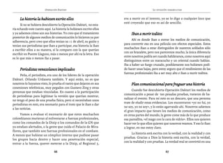 Operación Daktari                                                  La invasión paramilitar


     La historia la hubiesen escrito ellos                            era a morir en el intento, yo se lo digo a cualquier loco que
                                                                      esté creyendo que eso es así de sencillo.
      Si no se hubiera descubierto la Operación Daktari, no esta-
ría echando este cuento aquí. La historia la hubiesen escrito ellos
y ya sabemos cómo son sus historias. Yo creo que el tratamiento            Iban a morir toditos
posterior de algunos medios de comunicación lo hicieron ya por
                                                                            Ahí es donde iban a entrar los medios de comunicación,
adherencia, pero creo que ellos tenían su 11 de abril, su guión y
                                                                      para convertir eso en una película con efectos especiales. Estos
tenían sus periodistas que iban a participar, esa historia la iban
                                                                      muchachos iban a estar distinguidos de nuestros soldados sólo
a escribir ellos a su manera, si la comparo con la que querían
                                                                      con un brazalete, pero nos parecemos mucho, la única diferencia
escribir en Puente Llaguno, más o menos por ahí va la letra. Eso
                                                                      entre nosotros podría ser cuando habláramos, como nosotros aquí
es lo que más o menos iba a pasar.
                                                                      distinguimos entre un maracucho y un oriental cuando hablan.
                                                                      Iba a haber un fuego cruzado, posiblemente nos hubiesen podi-
     Periodistas venezolanos implicados                               do hacer unas bajas, pero estoy seguro que el rendimiento de las
                                                                      fuerzas profesionales iba a ser muy alto e iban a morir toditos.
      Peña, el periodista, era uno de los líderes de la operación
Daktari. Orlando Urdaneta también. Y aquí están, no es que
nosotros lo hayamos visto, lo prueba el rastro que dejaron en sus          Plan comunicacional para fraguar una historia
conexiones telefónicas, muy pegados con Gustavo Zing y otras
                                                                            Cuando fue descubierta Operación Daktari los medios de
personas que estaban vinculadas. En cuanto a la participación
                                                                      comunicación a pesar de tan pesadas pruebas, trataron de ba-
de periodistas para legitimar la versión que querían mostrar,
                                                                      nalizar el evento. Para mí esto es un descaro, que una persona
no tengo el peso de una prueba física, pero sí necesitaban unos
                                                                      trate de eludir estas evidencias. Los encontraron «yo no fui, yo
periodistas en esto, era necesario para el trato que le iban a dar
                                                                      no soy, yo no soy», y lo están agarrando ahí. Nosotros sabemos
a las noticias.
                                                                      el gran impacto que tienen los medios de comunicación, como
     Vamos a evaluar el escenario de que estos muchachos              en otras partes del mundo, la gente come más de lo que produce
colombianos murieran al enfrentarse a fuerzas profesionales,          esa pantallita, «el mago con la cara de vidrio». Ellos nos quieren
como los comandos de la Disip o los comandos de la GN que             hacer ver lo que ellos quieren que nosotros veamos. Y eso lo iban
ya estaban alertados, o la gente que cuida el Palacio de Mira-        a lograr, en eso estoy claro.
flores, que también son fuerzas profesionales en el combate.
                                                                            La historia está escrita con la verdad, con la realidad y con
A menos que hubiese un cómplice interno que pudiese pasar
                                                                      pruebas. Gracias a Dios la historia está escrita, con la verdad,
los grupos hacia dentro y hacer una penetración especial,
                                                                      con la realidad y con pruebas. La verdad real se convirtió en una
entrar a la fuerza, querer meterse a la Disip, al Regional 5,

                                66                                                                    67
 