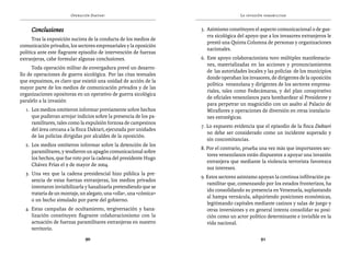 Operación Daktari                                               La invasión paramilitar


     Conclusiones                                                    5. 	Asimismo constituyen el aspecto comunicacional o de gue-
                                                                         rra sicológica del apoyo que a los invasores extranjeros le
      Tras la exposición sucinta de la conducta de los medios de
                                                                         prestó una Quinta Columna de personas y organizaciones
comunicación privados, los sectores empresariales y la oposición
                                                                         nacionales.
política ante este flagrante episodio de intervención de fuerzas
extranjeras, cabe formular algunas conclusiones.                     6. 	Este apoyo colaboracionista tuvo múltiples manifestacio-
                                                                         nes, materializadas en las acciones y pronunciamientos
      Toda operación militar de envergadura prevé un desarro-
                                                                         de las autoridades locales y las policías de los municipios
llo de operaciones de guerra sicológica. Por las citas textuales
                                                                         donde operaban los invasores, de dirigentes de la oposición
que expusimos, es claro que existió una unidad de acción de la
                                                                         política venezolana y dirigentes de los sectores empresa-
mayor parte de los medios de comunicación privados y de las
                                                                         riales, tales como Fedecámaras, y del plan conspirativo
organizaciones opositoras en un operativo de guerra sicológica
                                                                         de oficiales venezolanos para bombardear al Presidente y
paralelo a la invasión
                                                                         para perpetrar un magnicidio con un asalto al Palacio de
  1. 	Los medios omitieron informar previamente sobre hechos             Miraflores y operaciones de diversión en otras instalacio-
      que pudieran arrojar indicios sobre la presencia de los pa-        nes estratégicas.
      ramilitares, tales como la expulsión forzosa de campesinos
                                                                     7. Lo expuesto evidencia que el episodio de la finca Daktari
      del área cercana a la finca Daktari, ejecutada por unidades
                                                                        no debe ser considerado como un incidente superado y
      de las policías dirigidas por alcaldes de la oposición.
                                                                        sin concomitancias.
  2. 	Los medios omitieron informar sobre la detención de los
                                                                     8. Por el contrario, prueba una vez más que importantes sec-
      paramilitares, y tendieron un apagón comunicacional sobre
                                                                        tores venezolanos están dispuestos a apoyar una invasión
      los hechos, que fue roto por la cadena del presidente Hugo
                                                                        extranjera que mediante la violencia terrorista favorezca
      Chávez Frías el 9 de mayor de 2004.
                                                                        sus intereses.
  3. 	Una vez que la cadena presidencial hizo pública la pre-
                                                                     9. Estos sectores asimismo apoyan la continua infiltración pa-
      sencia de estas fuerzas extranjeras, los medios privados
                                                                        ramilitar que, comenzando por los estados fronterizos, ha
      intentaron invisibilizarla y banalizarla pretendiendo que se
                                                                        ido consolidando su presencia en Venezuela, suplantando
      trataría de un montaje, un alegato, una «olla«, una «cómica»
                                                                        al hampa vernácula, adquiriendo posiciones económicas,
      o un hecho simulado por parte del gobierno.
                                                                        legitimando capitales mediante casinos y salas de juego y
  4. Estas campañas de ocultamiento, tergiversación y bana-             otras inversiones y en general intenta consolidar su posi-
     lización constituyen flagrante colaboracionismo con la             ción como un actor político determinante e invisible en la
     actuación de fuerzas paramilitares extranjeras en nuestro          vida nacional.
     territorio.
                               90                                                                 91
 