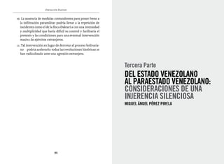 Operación Daktari


10. La ausencia de medidas contundentes para poner freno a
   la infiltración paramilitar podría llevar a la repetición de
   incidentes como el de la finca Daktari a con una intensidad
   y multiplicidad que haría difícil su control y facilitaría el
   pretexto y las condiciones para una eventual intervención
   masiva de ejércitos extranjeros.
11. Tal intervención en lugar de derrotar al proceso bolivaria-
   no podría acelerarlo: todas las revoluciones históricas se
   han radicalizado ante una agresión extranjera.


                                                                   Tercera Parte
                                                                   Del Estado venezolano
                                                                   al ParaEstado venezolano:
                                                                   Consideraciones de una
                                                                   injerencia silenciosa
                                                                   Miguel Ángel Pérez Pirela




                             92
 