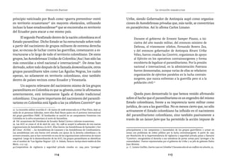 Operación Daktari                                                                             La invasión paramilitar


principio vaticinado por Bush como «guerra preventiva» entró                                    Uribe, siendo Gobernador de Antioquia aupó como organiza-
en territorio ecuatoriano37 sin mayores obstáculos, utilizando                                  ciones de Autodefensas privadas que, más tarde, se convertirían
incluso la base estadounidense38 que se encontraba en territorio                                en paraejércitos. Así lo afirma Carlos Lozano:
del Ecuador para atacar a ese mismo país.
      El segundo ParaEstado dentro de la nación colombiana es el                                        Durante el gobierno de Ernesto Samper Pizano, a ini-
Estado paramilitar. Dicho Estado se ha estructurado sobre todo                                          ciativa del alto mando militar, del entonces ministro de
a partir del nacimiento de grupos militares de extrema derecha                                          Defensa, el tristemente célebre, Fernando Botero Zea,
que, so excusa de luchar contra las guerrillas, comenzaron a es-                                        y del entonces gobernador de Antioquia Álvaro Uribe
tructurarse a lo largo de todo el territorio colombiano. De estos                                       Vélez, fueron creadas las Convivir, organismos de apoyo
grupos, las Autodefensas Unidas de Colombia (Auc) han sido las                                          al Ejército en los operativos contrainsurgentes y forma
más conocidas a nivel nacional e internacional39. De éstas han                                          encubierta de legalizar el paramilitarismo. Por la presión
derivado, sobre todo después de la llamada desmovilización, otros                                       nacional e internacional, en la administración Pastrana
grupos paramilitares tales como Las Águilas Negras, los cuales                                          fueron desmontadas, aunque varias de ellas se rebelaron
operan, no solamente en territorio colombiano, sino también                                             organización de ejércitos paralelos en la lucha contrain-
dentro de países vecinos como Ecuador y Venezuela.                                                      surgente, que nunca enfrentan a la guerrilla pero sí a la
                                                                                                        población civil.41
     Un aspecto relevante del nacimiento mismo de los grupos
paramilitares en Colombia es que su génesis, como lo afirmamos
anteriormente, está íntimamente ligada al Estado tradicional                                          Queda pues demostrado lo que hemos venido afirmando
colombiano. Una parte importante del nacimiento del paramili-                                   sobre el hecho que el paramilitarismo es un engendro del mismo
tarismo en Colombia está ligado a las ya célebres Convivir40 que                                Estado colombiano, frente a su impotencia tanto militar como
                                                                                                jurídica, de cara a las guerrillas. No es menos cierto que, no sólo
37. La incursión militar ocurrida el 1 de marzo de 2008 enmarcada en el Plan Fénix, dejó un
saldo de 26 personas fallecidas, entre ellos Raúl Reyes quien era el portavoz internacional
                                                                                                activamente el Estado colombiano ha influido en el nacimiento
del grupo guerrillero FARC. El bombardeo se suscitó en un campamento fronterizo con             del paramilitarismo colombiano, sino también pasivamente a
Colombia en la selva ecuatoriana al norte de Sucumbios.                                         través de un laisser faire que ha permitido la acción impune de
38. Vid. acusaciones del Presidente de Ecuador Rafael Correa e informe ecuatoriano.
39. Las AUC se crean el 18 de abril de 1997. En 1998 se aceptó la adhesión de tres nuevas
organizaciones de Autodefensa a la AUC. Ellas fueron: las Autodefensas de Santander y Sur
del César –AUSAC –, las Autodefensas de Casanare y las Autodefensas de Cundinamarca.            principalmente a los campesinos y hacendados de los grupos guerrilleros y actuar en
Las autodefensas son una fuerza civil armada con apoyo de la derecha colombiana y de            zonas con problemas de orden público por la lucha contrainsurgente. A partir de 1995
sectores estatales, que se han convertido en una de las organizaciones subversivas de mayor     por Resolución de la Superintendencia de vigilancia y seguridad privada pasan a llamarse
magnitud. Luego de la desmovilización de las AUC, los grupos paramilitares se identifican       “Convivir”, otorgándoles el derecho a sus miembros de portar armas para “proteger a las
con el nombre de “Las Águilas Negras” (Cfr. A. Zabala, Paracos. Incluye diario inédito de Don   comunidades”. Fueron repotenciadas por el gobierno de Uribe y su jefe de gabinete Pedro
Mario, 113-114).                                                                                Juan Moreno.
40.Cooperativas de vigilancia y seguridad privada creadas en 1994 para “proteger”               41. C. Lozano Guillén, Guerra o paz en Colombia? Cincuenta años de un conflicto sin solución, 93.


                                            114                                                                                              115
 