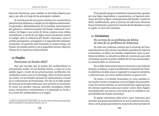 Operación Daktari                                                                      La invasión paramilitar


blaciones fronterizas, pero también en barriadas dispersa por                                               Si los grandes grupos económicos trasnacionales, guiados
aquí y por allá a lo largo de las principales ciudades.                                               por una lógica imperialista y expansionista, no lograron mini-
      Se trataría pues de una quinta columna con características                                      mizar del todo la figura contemporánea del Estado, a través de
pluricéntricas, dispuesta a cumplir con los objetivos anteriormen-                                    dicho neoliberalismo, pues el proceso de injerencia silenciosa
te planteados: desestabilización de la sociedad, derrocamiento                                        busca minimizarlo a partir de la creación de ParaEstados en toda
del gobierno y desestructuración del Estado tradicional vene-                                         la región: el inicio fue Colombia.
zolano. De llegar a una acción de forma conjunta estas células
paramilitares, a través de una lógica común paraestatal, estaría                                        11. Conclusiones
en peligro tanto la soberanía del Estado venezolano, como el
modelo participativo y protagónico y la seguridad del ciudadano                                         	 No se trata de un problema de delitos.
venezolano. Se quedaría pues Venezuela, al mismo tiempo, sin                                            	 Se trata de un problema de Soberanía
Estado, sin modelo político y sin la seguridad mínima: objetivos                                            De todo esto, podemos concluir que la situación de Vene-
últimos de la injerencia estadounidense.                                                              zuela descrita en este artículo y los últimos episodios de violencia
                                                                                                      enumerados, no deben ser tratados simplemente como un pro-
                                                                                                      blema de delitos. La solución no debe ser coyuntural, pues sólo
    10. Desafíos:                                                                                     estaríamos tocando el primer eslabón de los tres mencionados.
    	 Perennizar un Estado débil50                                                                    La solución debe ser estructural.
      Hay que recordar que lo propio del neoliberalismo es                                                  No se debe únicamente entonces reaccionar a una violencia
precisamente acabar con los Estados fuertes, y como no se ha                                          puntual y cotidiana, ya que la problemática trasciende las fronte-
podido lograr a través de las privatizaciones neoliberales, fue                                       ras delictivas. Se debe actuar y responder a una guerra asimétrica
cambiada la táctica más no la estrategia. Ahora la táctica parece                                     y silenciosa que, por cierto, podría terminar en guerra civil.
ser acabar con los Estados-naciones de Latinoamérica, a través                                              De hecho, si el Estado Venezolano no toma medidas es-
de la conformación de ParaEstados. Por ello no se debe perder                                         tructurales, fuertes e inmediatas contra el flagelo del paramilita-
de vista que los Estados soberanos cuyo territorio se encuentren                                      rismo de extrema derecha, no está excluido que organizaciones
en zonas con grandes riquezas naturales estratégicas, deben                                           de extrema izquierda surjan para luchar contra dicho flagelo,
buscar fortalecerse, contrariamente a lo planteado en los 80 y                                        monopolizando una fuerza y una lucha que en realidad es res-
90 a través del neoliberalismo en la región.                                                          ponsabilidad del Estado venezolano.
                                                                                                            El espejo colombiano debe servir como referencia para
50. Sobre la concepción del “Estado débil”, vid. M. Pérez Pirela, Perfil de la discusión filosófica   entender que grupos paramilitares no son la solución para erra-
política contemporánea. Una propuesta aristotélica, Cap. IV.
                                                                                                      dicar a otros grupos paramilitares, so pena de sentar las bases de
                                              122                                                                                     123
 
