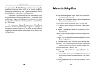 Operación Daktari                                                La invasión paramilitar


una guerra futura. Realidad bélica que sólo convendrá a aquellas
potencias que quieren echar manos de las fuentes energéticas       Referencias bibliográficas
venezolanas en medio de un siglo XXI que comienza con grandes
precariedades en este ámbito a nivel planetario.
      Ausencia de Estado e impunidad es el terreno fértil donde       A. Alape, Manuel Marulanda, Tirofijo. Monte Ávila Editores Lati-
se hace fecundo el fenómeno paramilitar y paraestatal. En la                noamericana, Caracas, 2008.
medida que se hagan cumplir las leyes venezolanas y se minimice       D. Azzellini (ed.), El negocio de la guerra. Monte Ávila Editores
la impunidad del Estado se hará reversible el paramilitarismo              Latinoamericana, Caracas, 2008.
y el ParaEstado.                                                      L. Britto García, La paz con Colombia. Minci, Caracas, 2008.
     De hecho, tanto el paramilitarismo como el ParaEstado            ––––––, América Nuestra. Integración y Revolución. ALBA, Caracas,
tienen las mismas características de los gases: se expanden en             2009.
todo espacio que encuentren vacío. Ahí donde sea débil el Estado
                                                                      N. Bobbio, Il problema della guerra e le vie della pace. Mulino,
venezolano, existirán grandes posibilidades de que se estructure
                                                                           Bologna, 1997.
un ParaEstado.
                                                                      J. Bodin, Los seis libros de la República. Editorial Tecnos, Madrid,
                                                                            1985.
                                                                      I. Cepeda, et al., A las puertas de la Hacienda Presidencial. Editorial
                                                                            Debate, Bogotá, 2009.
                                                                      M. Chernick, Acuerdo Posible. Ediciones Aurora, Bogotá, 2008.
                                                                      E. Golinger, et al., La telaraña imperial. Enciclopedia de injerencia y
                                                                            subversión. Centro Internacional Miranda, Caracas, 2008.
                                                                      T. Hobbes, Leviatán. FCE, México, 1992.
                                                                      F. Hylton, La mala hora en Colombia. Imprenta Nacional, Cara-
                                                                           cas, 2008.
                                                                      C. Lozano Guillén, Guerra o paz en Colombia? Cincuenta años de
                                                                           un conflicto sin solución. Ediciones Izquierda Viva, Bogotá,
                                                                           2006.
                                                                      L. Matta, Colombia y las FARC-EP. Editorial Txalaparta, Tafalla,
                                                                           2008.

                              124                                                                   125
 