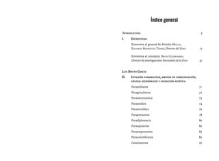 Índice general

Introducción						                                            7
I.	    Entrevistas:
       Entrevista al general de división Miguel
       Eduardo Rodríguez Torres, Director del Sebin		        15

       Entrevista al comisario David Colmenares,
       Director de investigaciones Nacionales de la Disip	   47


Luis Britto García
II.	   Invasión paramilitar, medios de comunicación,
	      grupos económicos y oposición política

       Paramilitares	                                        71
       Paragricultores	72
       Paramercenarios	73
       Paramedios	74
       Parainvisibles	76
       Parapresuntos	78
       Paradiplomacia	80
       Paraoposición	82
       Paraempresarios	83
       Paracolombianos	85
       Conclusiones	90
 