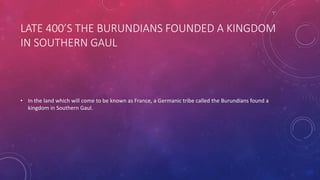 LATE 400’S THE BURUNDIANS FOUNDED A KINGDOM 
IN SOUTHERN GAUL 
• In the land which will come to be known as France, a Germanic tribe called the Burundians found a 
kingdom in Southern Gaul. 
 