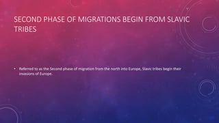 SECOND PHASE OF MIGRATIONS BEGIN FROM SLAVIC 
TRIBES 
• Referred to as the Second phase of migration from the north into Europe, Slavic tribes begin their 
invasions of Europe. 
 