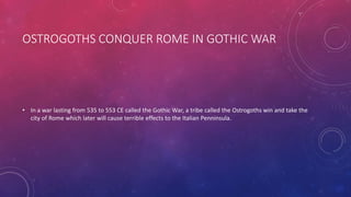 OSTROGOTHS CONQUER ROME IN GOTHIC WAR 
• In a war lasting from 535 to 553 CE called the Gothic War, a tribe called the Ostrogoths win and take the 
city of Rome which later will cause terrible effects to the Italian Penninsula. 
 