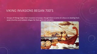 VIKING INVASIONS BEGAN 700’S 
• Groups of Vikings begin their invasions in Europe, though there is some of a focus on stealing from 
weak churches and isolated villages for their gold and valuables. 
 