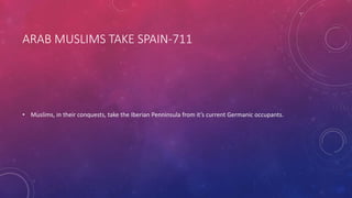 ARAB MUSLIMS TAKE SPAIN-711 
• Muslims, in their conquests, take the Iberian Penninsula from it’s current Germanic occupants. 
 