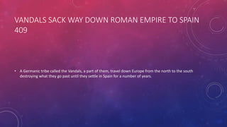 VANDALS SACK WAY DOWN ROMAN EMPIRE TO SPAIN 
409 
• A Germanic tribe called the Vandals, a part of them, travel down Europe from the north to the south 
destroying what they go past until they settle in Spain for a number of years. 
 