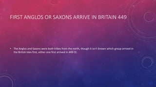 FIRST ANGLOS OR SAXONS ARRIVE IN BRITAIN 449 
• The Anglos and Saxons were both tribes from the north, though it isn’t known which group arrived in 
the British Isles first, either one first arrived in 449 CE. 
 