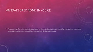 VANDALS SACK ROME IN 455 CE 
• Another tribe from the North travels down to Rome and sacks the city- actually their actions are where 
we get the modern term Vandalism from as they destroyed the city. 
 