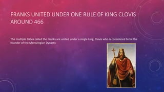 FRANKS UNITED UNDER ONE RULE 0F KING CLOVIS 
AROUND 466 
The multiple tribes called the Franks are united under a single king, Clovis who is considered to be the 
founder of the Merovingian Dynasty. 
 