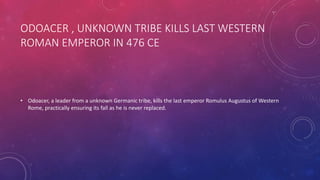 ODOACER , UNKNOWN TRIBE KILLS LAST WESTERN 
ROMAN EMPEROR IN 476 CE 
• Odoacer, a leader from a unknown Germanic tribe, kills the last emperor Romulus Augustus of Western 
Rome, practically ensuring its fall as he is never replaced. 
 