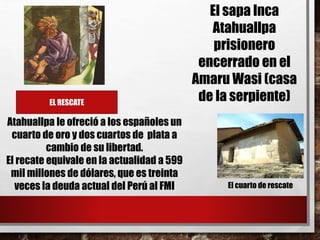 EL RESCATE
Atahuallpa le ofreció a los españoles un
cuarto de oro y dos cuartos de plata a
cambio de su libertad.
El recate equivale en la actualidad a 599
mil millones de dólares, que es treinta
veces la deuda actual del Perú al FMI El cuarto de rescate
El sapa Inca
Atahuallpa
prisionero
encerrado en el
Amaru Wasi (casa
de la serpiente)
 