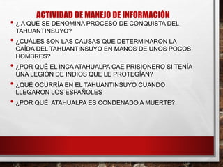 ACTIVIDAD DE MANEJO DE INFORMACIÓN
• ¿ A QUÉ SE DENOMINA PROCESO DE CONQUISTA DEL
TAHUANTINSUYO?
• ¿CUÁLES SON LAS CAUSAS QUE DETERMINARON LA
CAÍDA DEL TAHUANTINSUYO EN MANOS DE UNOS POCOS
HOMBRES?
• ¿POR QUÉ EL INCA ATAHUALPA CAE PRISIONERO SI TENÍA
UNA LEGIÓN DE INDIOS QUE LE PROTEGÍAN?
• ¿QUÉ OCURRÍA EN EL TAHUANTINSUYO CUANDO
LLEGARON LOS ESPAÑOLES
• ¿POR QUÉ ATAHUALPA ES CONDENADO A MUERTE?
 