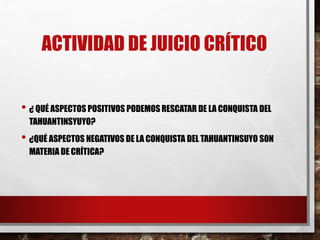 ACTIVIDAD DE JUICIO CRÍTICO
• ¿ QUÉ ASPECTOS POSITIVOS PODEMOS RESCATAR DE LA CONQUISTA DEL
TAHUANTINSYUYO?
• ¿QUÉ ASPECTOS NEGATIVOS DE LA CONQUISTA DEL TAHUANTINSUYO SON
MATERIA DE CRÍTICA?
 
