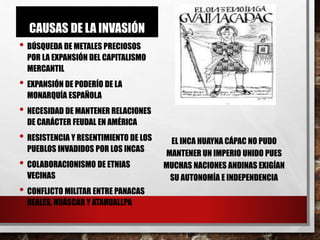 CAUSAS DE LA INVASIÓN
• BÚSQUEDA DE METALES PRECIOSOS
POR LA EXPANSIÓN DEL CAPITALISMO
MERCANTIL
• EXPANSIÓN DE PODERÍO DE LA
MONARQUÍA ESPAÑOLA
• NECESIDAD DE MANTENER RELACIONES
DE CARÁCTER FEUDAL EN AMÉRICA
• RESISTENCIA Y RESENTIMIENTO DE LOS
PUEBLOS INVADIDOS POR LOS INCAS
• COLABORACIONISMO DE ETNIAS
VECINAS
• CONFLICTO MILITAR ENTRE PANACAS
REALES, HUÁSCAR Y ATAHUALLPA
EL INCA HUAYNA CÁPAC NO PUDO
MANTENER UN IMPERIO UNIDO PUES
MUCHAS NACIONES ANDINAS EXIGÍAN
SU AUTONOMÍA E INDEPENDENCIA
 