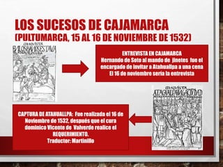 LOS SUCESOS DE CAJAMARCA
(PULTUMARCA, 15 AL 16 DE NOVIEMBRE DE 1532)
ENTREVISTA EN CAJAMARCA
Hernando de Soto al mando de jinetes fue el
encargado de invitar a Atahuallpa a una cena
El 16 de noviembre sería la entrevista
CAPTURA DE ATAHUALLPA: Fue realizada el 16 de
Noviembre de 1532, después que el cura
dominico Vicente de Valverde realice el
REQUERIMIENTO.
Traductor: Martinillo
 