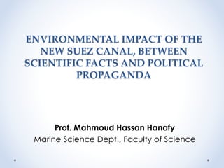 ENVIRONMENTAL IMPACT OF THE 
NEW SUEZ CANAL, BETWEEN 
SCIENTIFIC FACTS AND POLITICAL 
PROPAGANDA 
Prof. Mahmoud Hassan Hanafy 
Marine Science Dept., Faculty of Science 
 