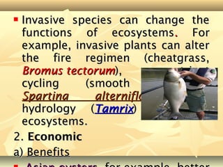  Invasive species can change the
  functions of ecosystems. For
  example, invasive plants can alter
  the fire regimen (cheatgrass,
  Bromus tectorum),           nutrient
  cycling    (smooth       cordgrass
  Spartina     alterniflora),     and
  hydrology (Tamrix) in native
  ecosystems.
2. Economic
a) Benefits
 