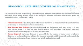 BIOLOGICAL ATTRIBUTE CONFERRING INVASIVENESS
The success of invasion is affected by various biological attributes of the species and the characteristics of
the habitat that is being invaded. Some of the biological attributes associated with invasive plants are
summarized below( Sharma et al., 2005):
1. Fitness homeostasis- The ability of an individual or population to maintain relatively constant fitness
over a range of environments is fitness homeostasis.
2. Seed Size and Seed Weight- According to Rejmanek and Richardson, small seed weight (<50 mg),
short juvenile period (<10 yrs.), and short interval between large seed crops (1–4 yrs.) are associated
with invasiveness of woody species in disturbed landscapes.
3. Animal dispersal- Vertebrate dispersal is responsible for the success of many woody invaders in
disturbed as well as undisturbed habitats. For example, lantana is widely dispersed, predominantly by
birds, sheep, goats, cattle, foxes, monkeys, and jackals leading to its spread.
 