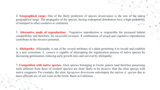4. Geographical range- One of the likely predictors of species invasiveness is the size of the native
geographical range. The propagules of the species, having widespread distribution have a high probability
of transport to other countries or continents.
5. Alternative mode of reproduction- Vegetative reproduction is responsible for increased habitat
compatibility and therefore, for successful invasion. A combination of sexual and vegetative reproduction
contributes to the invasive potential.
6. Allelopathy- Allelopathy is one of the several attributes of a plant permitting it to invade and establish
in a new ecosystem. L. camara is capable of interrupting the regeneration process of native species by
decreasing germination, reducing early growth rates and survival by allelopathy.
7. Competition with native species- Alien species belonging to Exotic genera (and therefore possessing
traits different from those of resident species) are more likely to be invasive than the alien species with
native congeners. For example, the alien Agropyron desertosum outcompete the natives A. spicatu due to
more efficient use of soil water in the Great. Basin in California.
 