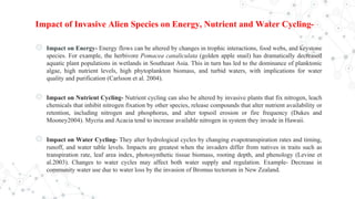 Impact of Invasive Alien Species on Energy, Nutrient and Water Cycling-
◎ Impact on Energy- Energy flows can be altered by changes in trophic interactions, food webs, and keystone
species. For example, the herbivore Pomacea canaliculata (golden apple snail) has dramatically decreased
aquatic plant populations in wetlands in Southeast Asia. This in turn has led to the dominance of planktonic
algae, high nutrient levels, high phytoplankton biomass, and turbid waters, with implications for water
quality and purification (Carlsson et al. 2004).
◎ Impact on Nutrient Cycling- Nutrient cycling can also be altered by invasive plants that fix nitrogen, leach
chemicals that inhibit nitrogen fixation by other species, release compounds that alter nutrient availability or
retention, including nitrogen and phosphorus, and alter topsoil erosion or fire frequency (Dukes and
Mooney2004). Mycria and Acacia tend to increase available nitrogen in system they invade in Hawaii.
◎ Impact on Water Cycling- They alter hydrological cycles by changing evapotranspiration rates and timing,
runoff, and water table levels. Impacts are greatest when the invaders differ from natives in traits such as
transpiration rate, leaf area index, photosynthetic tissue biomass, rooting depth, and phenology (Levine et
al.2003). Changes to water cycles may affect both water supply and regulation. Example- Decrease in
community water use due to water loss by the invasion of Bromus tectorum in New Zealand.
 