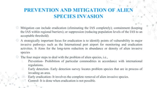 PREVENTION AND MITIGATION OF ALIEN
SPECIES INVASION
◎ Mitigation can include eradication (eliminating the IAS completely); containment (keeping
the IAS within regional barriers); or suppression (reducing population levels of the IAS to an
acceptable threshold).
◎ A strategically important focus for eradication is to identify points of vulnerability in major
invasive pathways such as the International port airport for monitoring and eradication
activities. It Aims for the long-term reduction in abundance or density of alien invasive
species
◎ The four major steps to deal with the problem of alien species, i.e.,
i. Prevention- Prohibition of particular commodities in accordance with international
regulations.
ii. Early detection- Early detection survey locates problem species that are in process of
invading an area.
iii. Early eradication- It involves the complete removal of alien invasive species.
iv. Control- It is done when eradication is not possible.
 