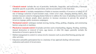 ◎ Chemical control- includes the use of pesticides, herbicides, fungicides, and insecticides. Chemicals
should be specific as possible, non-persistent, and non-accumulative in the food chain
◎ Cultural control- it includes manipulation of habits to increase mortality of invasives or reduce it's its
rate of damage (selection of pest-resistant crops, winter cover crops, changing planting dates). Also
includes measures aimed at changing human behavior to address the issue of spreading invasives using
opportunities to educate people about practices to increase awareness to prevent the spread of
invasives (signage, public awareness campaigns).
◎ Mechanical control- techniques include mowing, hoeing, tilling, girdling, chopping, and constructing
barriers using tools or machines.
◎ Physical (or manual) control- It includes activities such as hand-pulling, digging, flooding, mulching,
manual destruction or removal of nests, egg masses, or other life stages; generally includes the
destruction of invasive species by hand.
◎ Habitat management to control in various involve measures such as prescribed burning grazing and
other activities.
◎ Education and public participation has to a mainstay of any approach dealing with prevention
eradication and control of invasiveness.
 