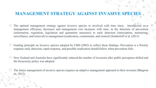 MANAGEMENT STRATEGY AGAINST INVASIVE SPECIES
◎ The optimal management strategy against invasive species to involved with time since, introduction as a
management efficiency decreases and management cost increases with time, in the detection of prevention
(information, regulation, legislation and quarantine measures) to early detection (interception, monitoring,
surveillance, and removal) to management (eradication, contaminant, and control) (Simberloff et al. (2013)
◎ Guiding principle on invasive species adopted by CBD (2002) to reflect these findings- Prevention is a Priority
response early detection, rapid response, and possible eradication should follow when prevention fails.
◎ New Zealand and Australia have significantly reduced the number of invasions after public perception shifted and
the biosecurity policy was adopted.
◎ The future management of invasive species requires an adaptive management approach to their invasion (Bhagwat
et., 2012).
 
