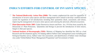 INDIA’S EFFORTS FOR CONTROL OF INVASIVE SPECIES
◎ The National Biodiversity Action Plan (2008)- The country emphasized the need for regulation of
introduction of invasive alien species and their management and it aimed to develop a unified national
system for regulation of all introductions including their quarantine check, assessment, and release,
improving the management of invasive alien species and restoring the adversely affected ecosystems.
◎ Plant Quarantine Order 2003- Under Destructive Insects and Pests Act, 1914 has been issued by the
Directorate of Plant Protection, Quarantine and Storage to prevent the introduction of alien insects,
fungal or other pest species.
◎ National Institute of Oceanography (NIO)- Ministry of Shipping has identified the NIO as a lead
Research and Development agency for helping address ballast water management issues including port
biological baseline survey, ballast water risk assessment, and identification of ballast water discharge
sites under 'Global Ballast Water Management Programme' and 'Government of India'.
 
